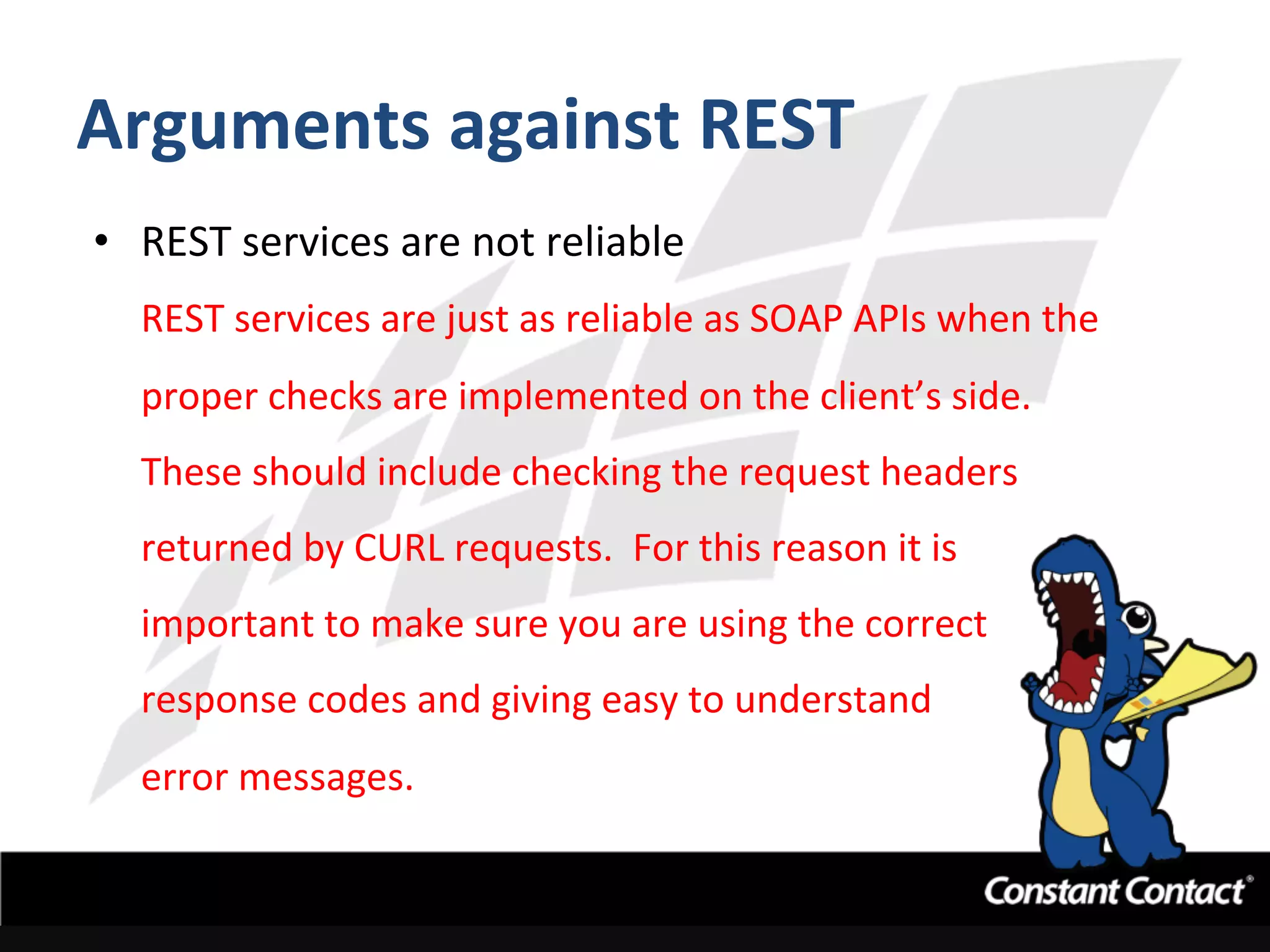 Arguments	
  against	
  REST	
  
•  REST	
  services	
  are	
  not	
  reliable	
  
REST	
  services	
  are	
  just	
  as	
  reliable	
  as	
  SOAP	
  APIs	
  when	
  the	
  
proper	
  checks	
  are	
  implemented	
  on	
  the	
  client’s	
  side.	
  	
  
These	
  should	
  include	
  checking	
  the	
  request	
  headers	
  
returned	
  by	
  CURL	
  requests.	
  	
  For	
  this	
  reason	
  it	
  is	
  
important	
  to	
  make	
  sure	
  you	
  are	
  using	
  the	
  correct	
  
response	
  codes	
  and	
  giving	
  easy	
  to	
  understand	
  	
  
error	
  messages.	
  
 