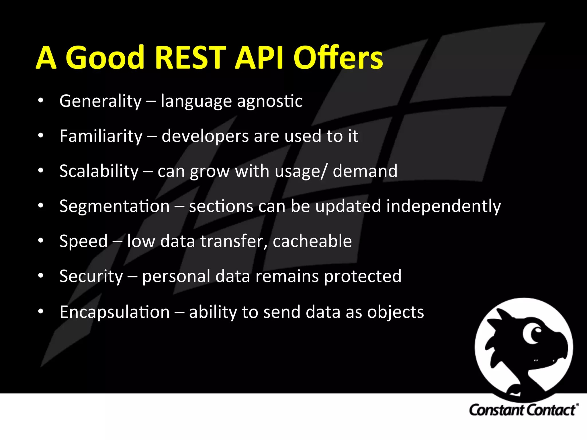 A	
  Good	
  REST	
  API	
  Oﬀers	
  
•  Generality	
  –	
  language	
  agnosIc	
  
•  Familiarity	
  –	
  developers	
  are	
  used	
  to	
  it	
  
•  Scalability	
  –	
  can	
  grow	
  with	
  usage/	
  demand	
  
•  SegmentaIon	
  –	
  secIons	
  can	
  be	
  updated	
  independently	
  
•  Speed	
  –	
  low	
  data	
  transfer,	
  cacheable	
  
•  Security	
  –	
  personal	
  data	
  remains	
  protected	
  
•  EncapsulaIon	
  –	
  ability	
  to	
  send	
  data	
  as	
  objects	
  
 