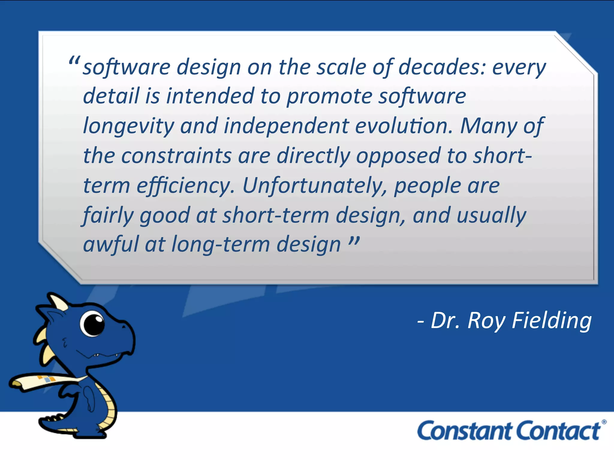 so#ware	
  design	
  on	
  the	
  scale	
  of	
  decades:	
  every	
  
detail	
  is	
  intended	
  to	
  promote	
  so#ware	
  
longevity	
  and	
  independent	
  evolu8on.	
  Many	
  of	
  
the	
  constraints	
  are	
  directly	
  opposed	
  to	
  short-­‐
term	
  eﬃciency.	
  Unfortunately,	
  people	
  are	
  
fairly	
  good	
  at	
  short-­‐term	
  design,	
  and	
  usually	
  
awful	
  at	
  long-­‐term	
  design	
  
“	
  
”	
  
-­‐	
  Dr.	
  Roy	
  Fielding	
  
 