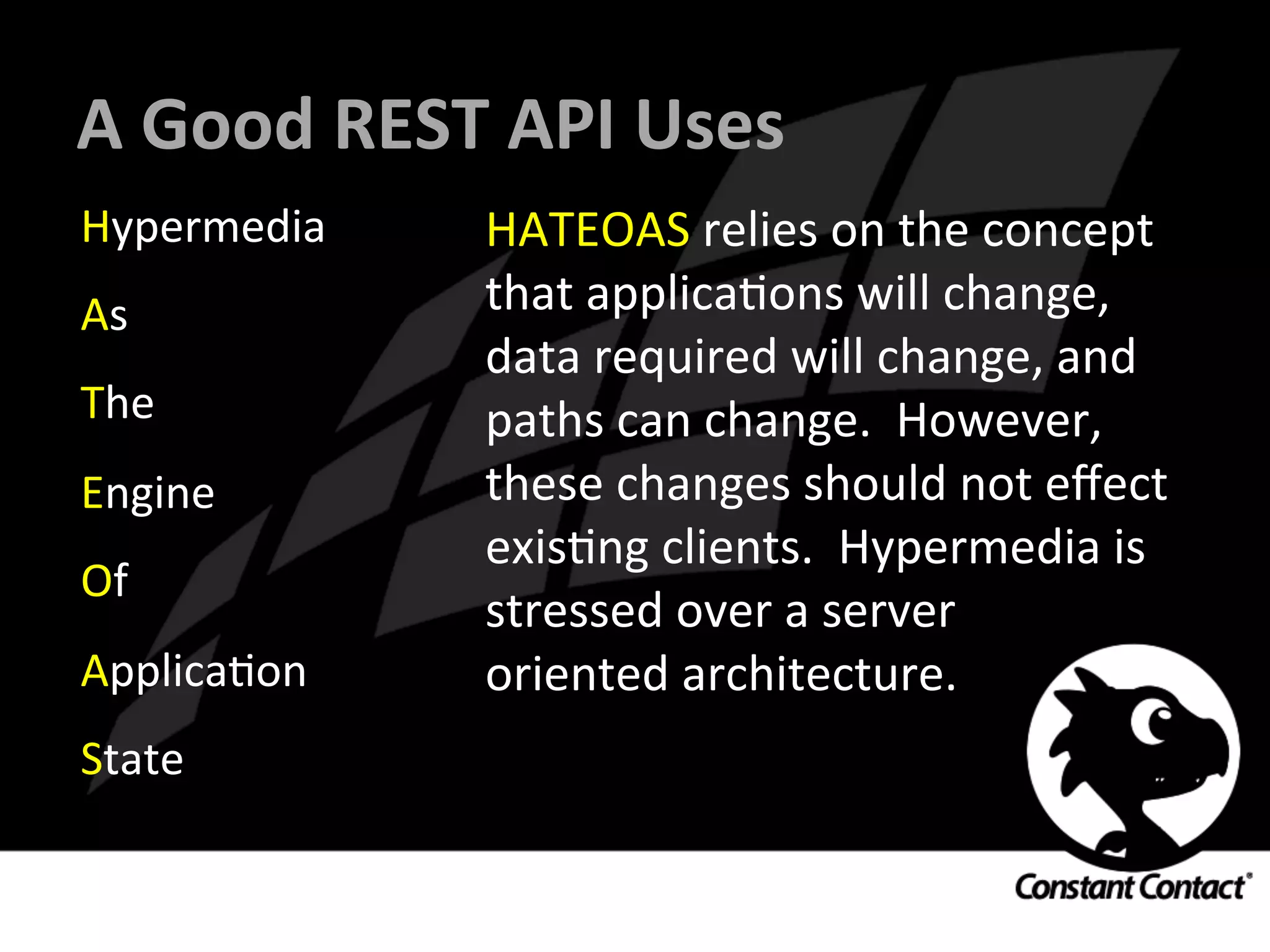 A	
  Good	
  REST	
  API	
  Uses	
  
Hypermedia	
  
As	
  
The	
  
Engine	
  
Of	
  
ApplicaIon	
  
State	
  
HATEOAS	
  relies	
  on	
  the	
  concept	
  
that	
  applicaIons	
  will	
  change,	
  
data	
  required	
  will	
  change,	
  and	
  
paths	
  can	
  change.	
  	
  However,	
  
these	
  changes	
  should	
  not	
  eﬀect	
  
exisIng	
  clients.	
  	
  Hypermedia	
  is	
  
stressed	
  over	
  a	
  server	
  
oriented	
  architecture.	
  
 