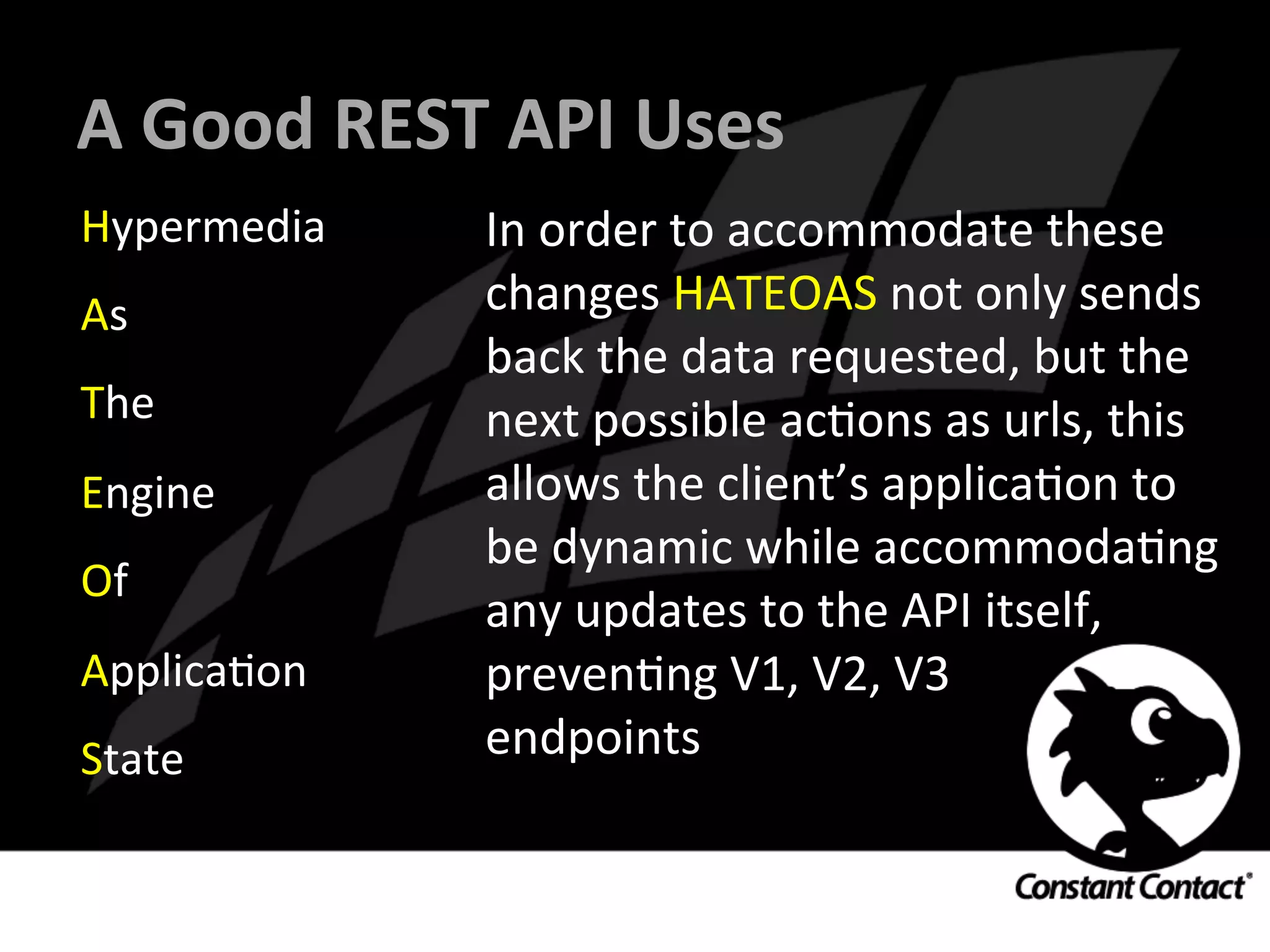 A	
  Good	
  REST	
  API	
  Uses	
  
Hypermedia	
  
As	
  
The	
  
Engine	
  
Of	
  
ApplicaIon	
  
State	
  
In	
  order	
  to	
  accommodate	
  these	
  
changes	
  HATEOAS	
  not	
  only	
  sends	
  
back	
  the	
  data	
  requested,	
  but	
  the	
  
next	
  possible	
  acIons	
  as	
  urls,	
  this	
  
allows	
  the	
  client’s	
  applicaIon	
  to	
  
be	
  dynamic	
  while	
  accommodaIng	
  
any	
  updates	
  to	
  the	
  API	
  itself,	
  
prevenIng	
  V1,	
  V2,	
  V3	
  	
  
endpoints	
  
 