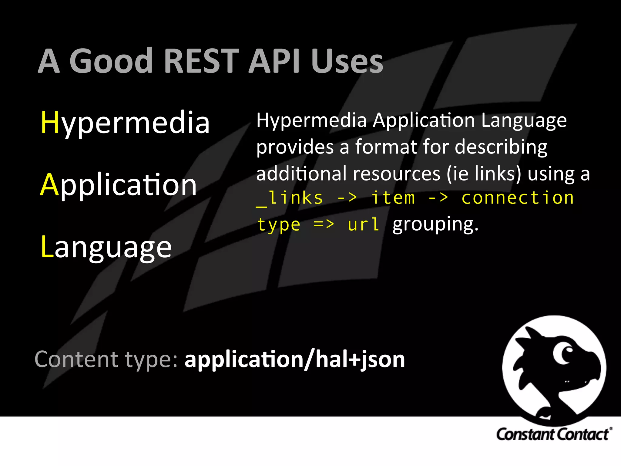 A	
  Good	
  REST	
  API	
  Uses	
  
Hypermedia	
  
ApplicaIon	
  
Language	
  
Hypermedia	
  ApplicaIon	
  Language	
  
provides	
  a	
  format	
  for	
  describing	
  
addiIonal	
  resources	
  (ie	
  links)	
  using	
  a	
  
_links -> item -> connection
type => url grouping.	
  
	
  
	
  
Content	
  type:	
  applicaXon/hal+json	
  	
  
	
  
 
