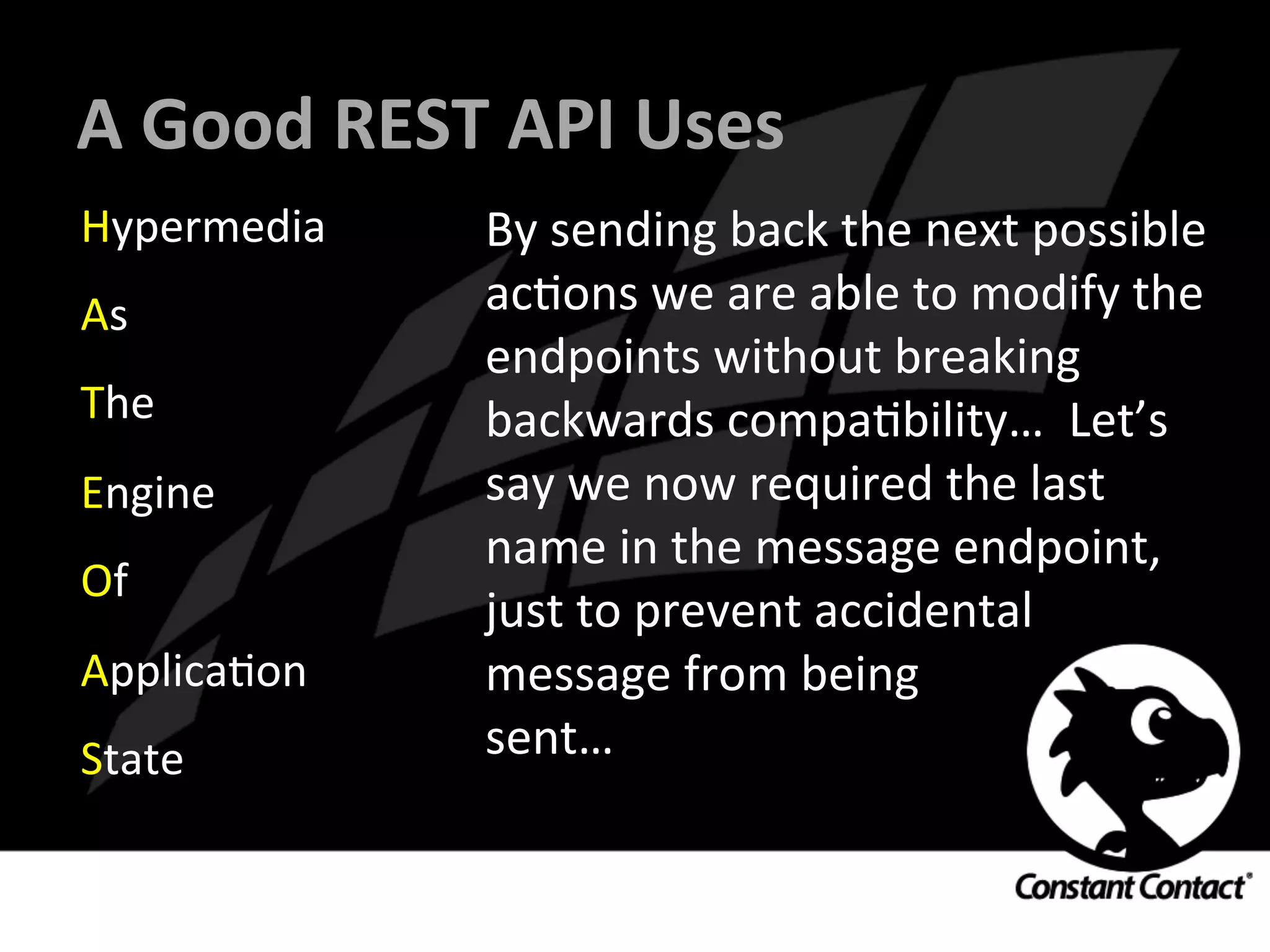 A	
  Good	
  REST	
  API	
  Uses	
  
Hypermedia	
  
As	
  
The	
  
Engine	
  
Of	
  
ApplicaIon	
  
State	
  
By	
  sending	
  back	
  the	
  next	
  possible	
  
acIons	
  we	
  are	
  able	
  to	
  modify	
  the	
  
endpoints	
  without	
  breaking	
  
backwards	
  compaIbility…	
  	
  Let’s	
  
say	
  we	
  now	
  required	
  the	
  last	
  
name	
  in	
  the	
  message	
  endpoint,	
  
just	
  to	
  prevent	
  accidental	
  	
  
message	
  from	
  being	
  	
  
sent…	
  
 