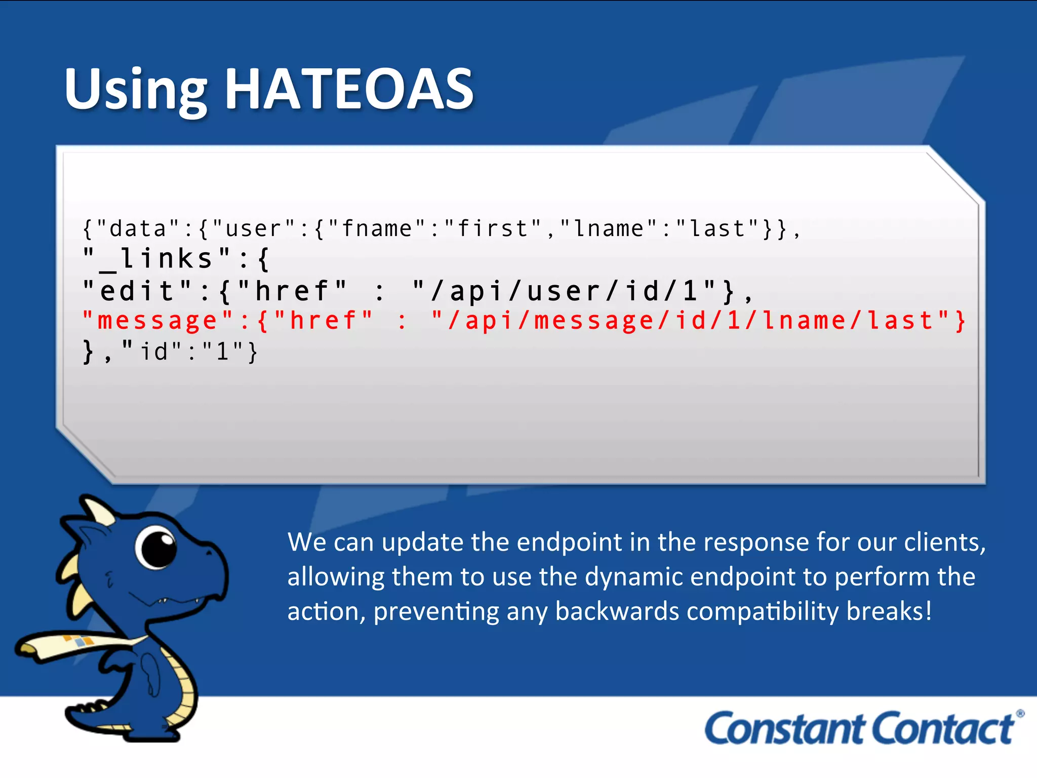 We	
  can	
  update	
  the	
  endpoint	
  in	
  the	
  response	
  for	
  our	
  clients,	
  
allowing	
  them	
  to	
  use	
  the	
  dynamic	
  endpoint	
  to	
  perform	
  the	
  
acIon,	
  prevenIng	
  any	
  backwards	
  compaIbility	
  breaks!	
  	
  
Using	
  HATEOAS	
  
{"data":{"user":{"fname":"first","lname":"last"}},
"_links":{
"edit":{"href" : "/api/user/id/1"},
"message":{"href" : "/api/message/id/1/lname/last"}
},"id":"1"}
 