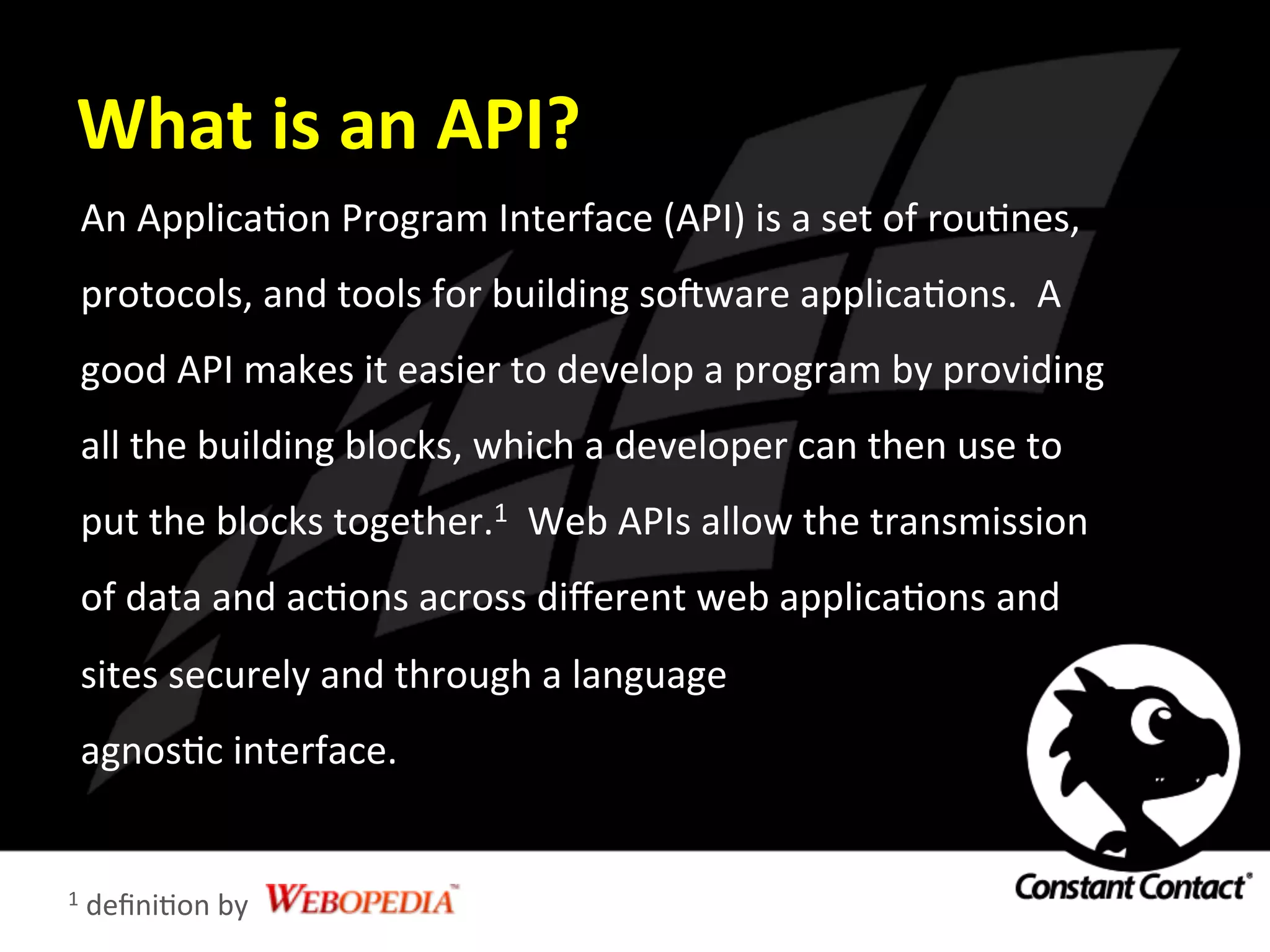 What	
  is	
  an	
  API?	
  
An	
  ApplicaIon	
  Program	
  Interface	
  (API)	
  is	
  a	
  set	
  of	
  rouInes,	
  
protocols,	
  and	
  tools	
  for	
  building	
  soRware	
  applicaIons.	
  	
  A	
  
good	
  API	
  makes	
  it	
  easier	
  to	
  develop	
  a	
  program	
  by	
  providing	
  
all	
  the	
  building	
  blocks,	
  which	
  a	
  developer	
  can	
  then	
  use	
  to	
  
put	
  the	
  blocks	
  together.1	
  	
  Web	
  APIs	
  allow	
  the	
  transmission	
  
of	
  data	
  and	
  acIons	
  across	
  diﬀerent	
  web	
  applicaIons	
  and	
  
sites	
  securely	
  and	
  through	
  a	
  language	
  	
  
agnosIc	
  interface.	
  
1	
  deﬁniIon	
  by	
  
 