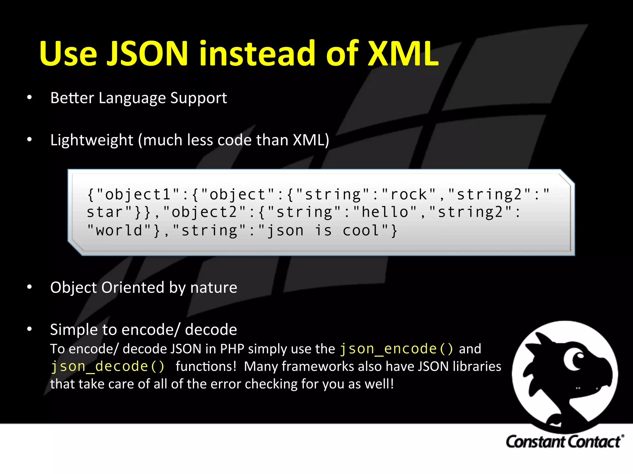 Use	
  JSON	
  instead	
  of	
  XML	
  
•  Be`er	
  Language	
  Support	
  
	
  
•  Lightweight	
  (much	
  less	
  code	
  than	
  XML)	
  
	
  
	
  
	
  
	
  
	
  
	
  
•  Object	
  Oriented	
  by	
  nature	
  
	
  
•  Simple	
  to	
  encode/	
  decode	
  
To	
  encode/	
  decode	
  JSON	
  in	
  PHP	
  simply	
  use	
  the	
  json_encode()	
  and	
  	
  
json_decode() funcIons!	
  	
  Many	
  frameworks	
  also	
  have	
  JSON	
  libraries	
  
that	
  take	
  care	
  of	
  all	
  of	
  the	
  error	
  checking	
  for	
  you	
  as	
  well!	
  
{"object1":{"object":{"string":"rock","string2":"
star"}},"object2":{"string":"hello","string2":
"world"},"string":"json is cool"}
 