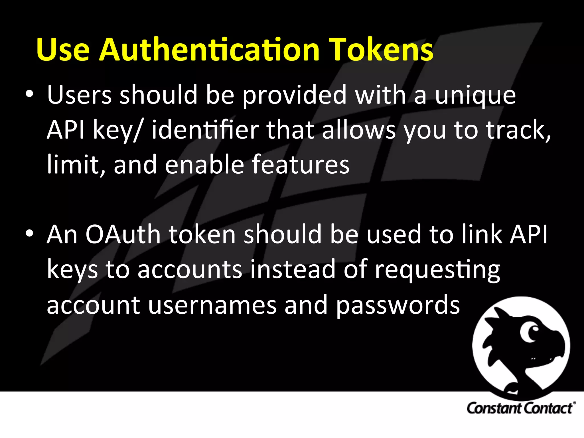 Use	
  AuthenXcaXon	
  Tokens	
  
•  Users	
  should	
  be	
  provided	
  with	
  a	
  unique	
  
API	
  key/	
  idenIﬁer	
  that	
  allows	
  you	
  to	
  track,	
  
limit,	
  and	
  enable	
  features	
  
•  An	
  OAuth	
  token	
  should	
  be	
  used	
  to	
  link	
  API	
  
keys	
  to	
  accounts	
  instead	
  of	
  requesIng	
  
account	
  usernames	
  and	
  passwords	
  
 