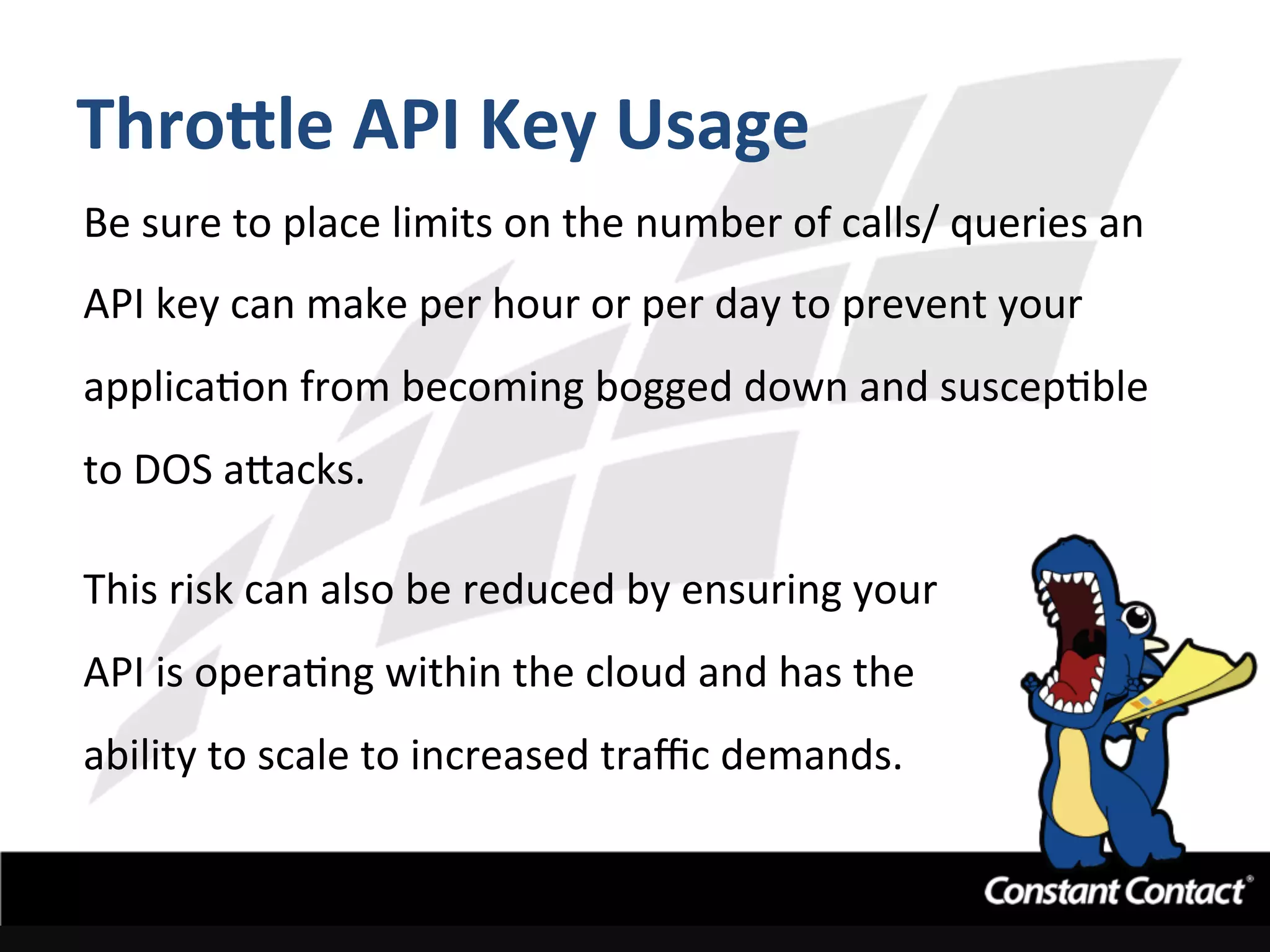 Thro^le	
  API	
  Key	
  Usage	
  
Be	
  sure	
  to	
  place	
  limits	
  on	
  the	
  number	
  of	
  calls/	
  queries	
  an	
  
API	
  key	
  can	
  make	
  per	
  hour	
  or	
  per	
  day	
  to	
  prevent	
  your	
  
applicaIon	
  from	
  becoming	
  bogged	
  down	
  and	
  suscepIble	
  
to	
  DOS	
  a`acks.	
  
	
  
This	
  risk	
  can	
  also	
  be	
  reduced	
  by	
  ensuring	
  your	
  
API	
  is	
  operaIng	
  within	
  the	
  cloud	
  and	
  has	
  the	
  
ability	
  to	
  scale	
  to	
  increased	
  traﬃc	
  demands.	
  
 