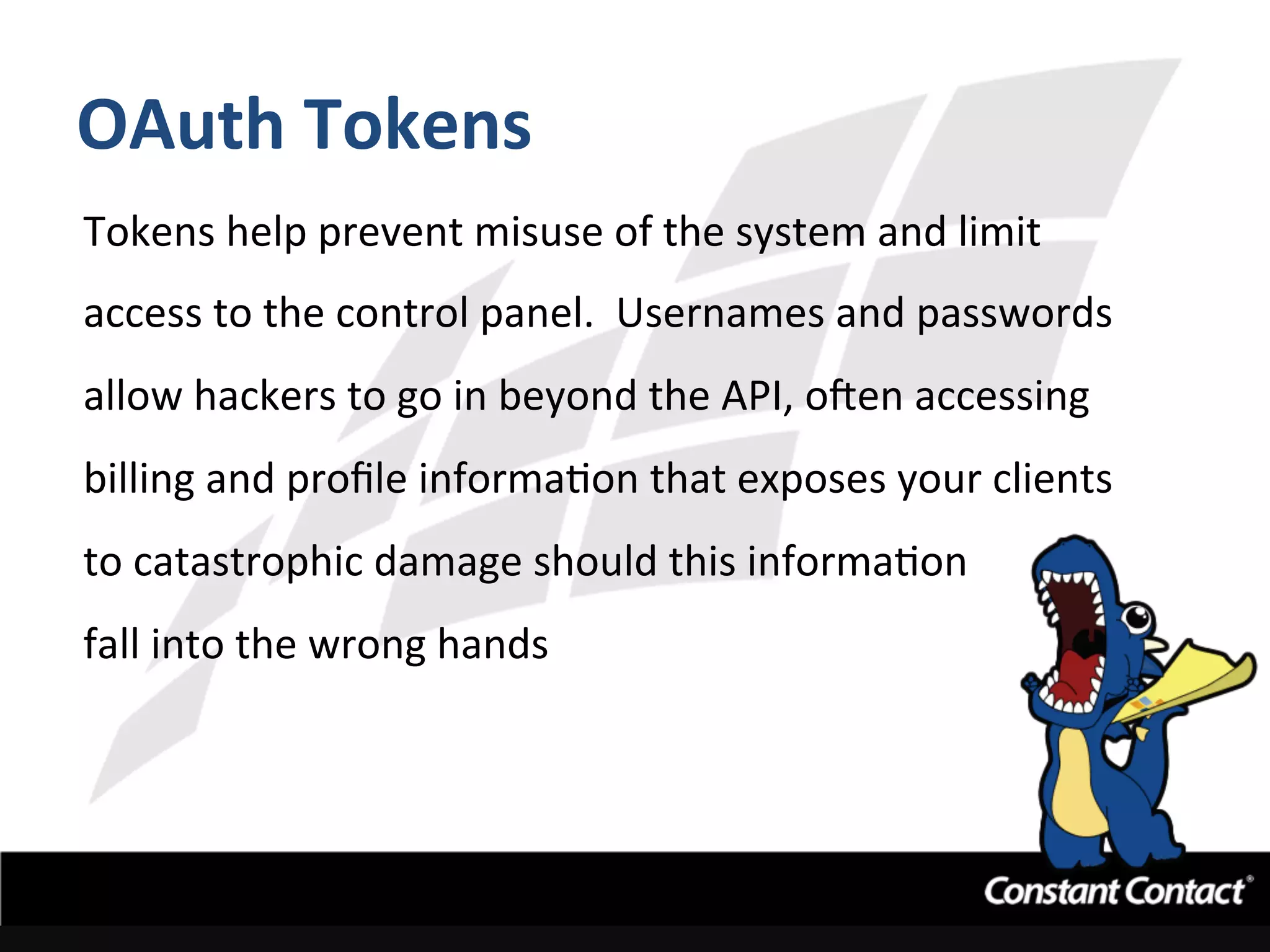OAuth	
  Tokens	
  
Tokens	
  help	
  prevent	
  misuse	
  of	
  the	
  system	
  and	
  limit	
  
access	
  to	
  the	
  control	
  panel.	
  	
  Usernames	
  and	
  passwords	
  
allow	
  hackers	
  to	
  go	
  in	
  beyond	
  the	
  API,	
  oRen	
  accessing	
  
billing	
  and	
  proﬁle	
  informaIon	
  that	
  exposes	
  your	
  clients	
  
to	
  catastrophic	
  damage	
  should	
  this	
  informaIon	
  	
  
fall	
  into	
  the	
  wrong	
  hands	
  
 