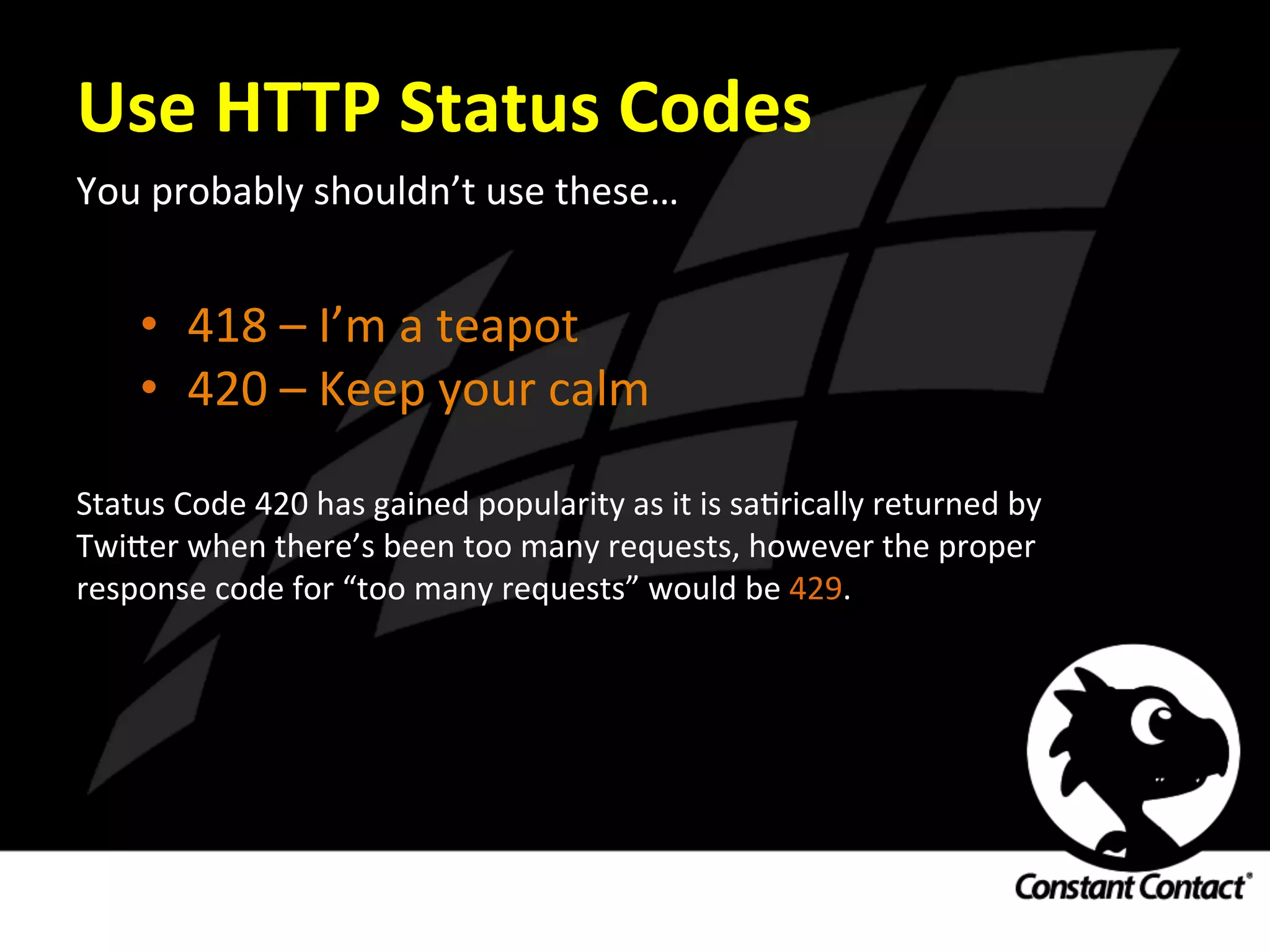 Use	
  HTTP	
  Status	
  Codes	
  
You	
  probably	
  shouldn’t	
  use	
  these…	
  
	
  
	
  
•  418	
  –	
  I’m	
  a	
  teapot	
  
•  420	
  –	
  Keep	
  your	
  calm	
  
Status	
  Code	
  420	
  has	
  gained	
  popularity	
  as	
  it	
  is	
  saIrically	
  returned	
  by	
  
Twi`er	
  when	
  there’s	
  been	
  too	
  many	
  requests,	
  however	
  the	
  proper	
  
response	
  code	
  for	
  “too	
  many	
  requests”	
  would	
  be	
  429.	
  	
  	
  
 