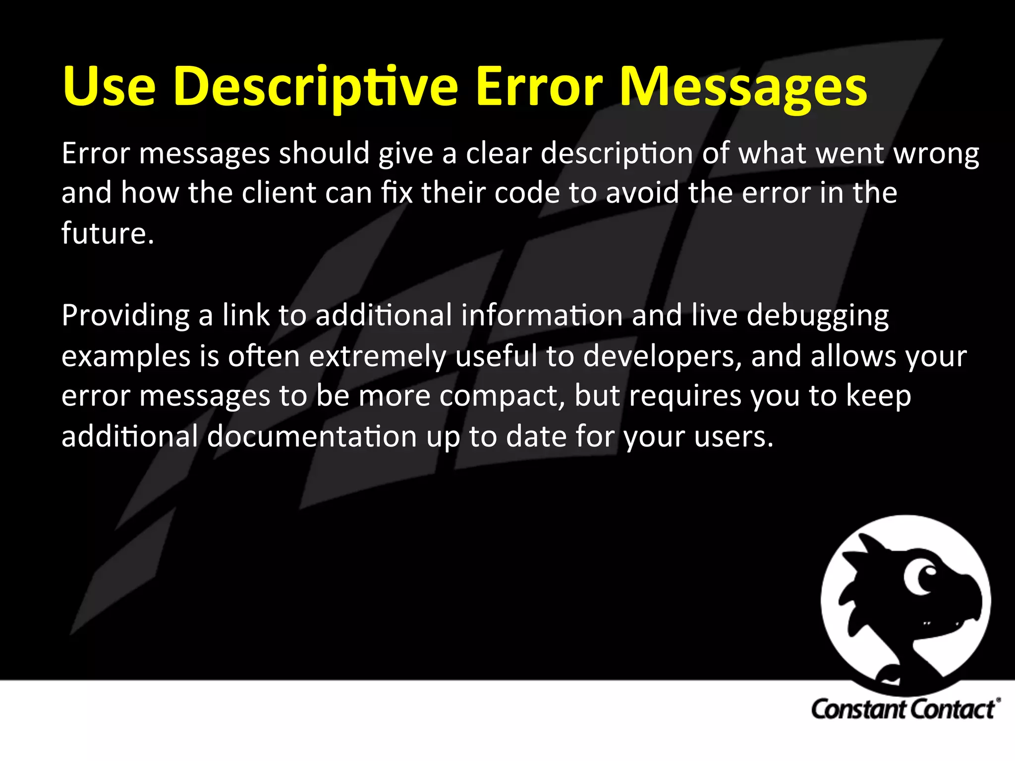 Use	
  DescripXve	
  Error	
  Messages	
  
Error	
  messages	
  should	
  give	
  a	
  clear	
  descripIon	
  of	
  what	
  went	
  wrong	
  
and	
  how	
  the	
  client	
  can	
  ﬁx	
  their	
  code	
  to	
  avoid	
  the	
  error	
  in	
  the	
  
future.	
  
	
  
Providing	
  a	
  link	
  to	
  addiIonal	
  informaIon	
  and	
  live	
  debugging	
  
examples	
  is	
  oRen	
  extremely	
  useful	
  to	
  developers,	
  and	
  allows	
  your	
  
error	
  messages	
  to	
  be	
  more	
  compact,	
  but	
  requires	
  you	
  to	
  keep	
  
addiIonal	
  documentaIon	
  up	
  to	
  date	
  for	
  your	
  users.	
  
 