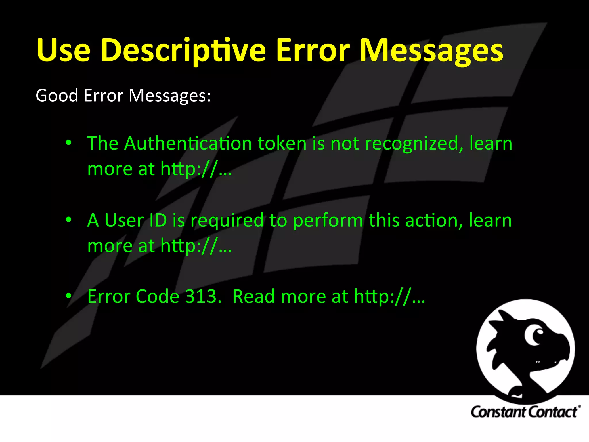 Use	
  DescripXve	
  Error	
  Messages	
  
Good	
  Error	
  Messages:	
  
	
  
•  The	
  AuthenIcaIon	
  token	
  is	
  not	
  recognized,	
  learn	
  
more	
  at	
  h`p://…	
  
	
  
•  A	
  User	
  ID	
  is	
  required	
  to	
  perform	
  this	
  acIon,	
  learn	
  
more	
  at	
  h`p://…	
  
	
  
•  Error	
  Code	
  313.	
  	
  Read	
  more	
  at	
  h`p://…	
  
 