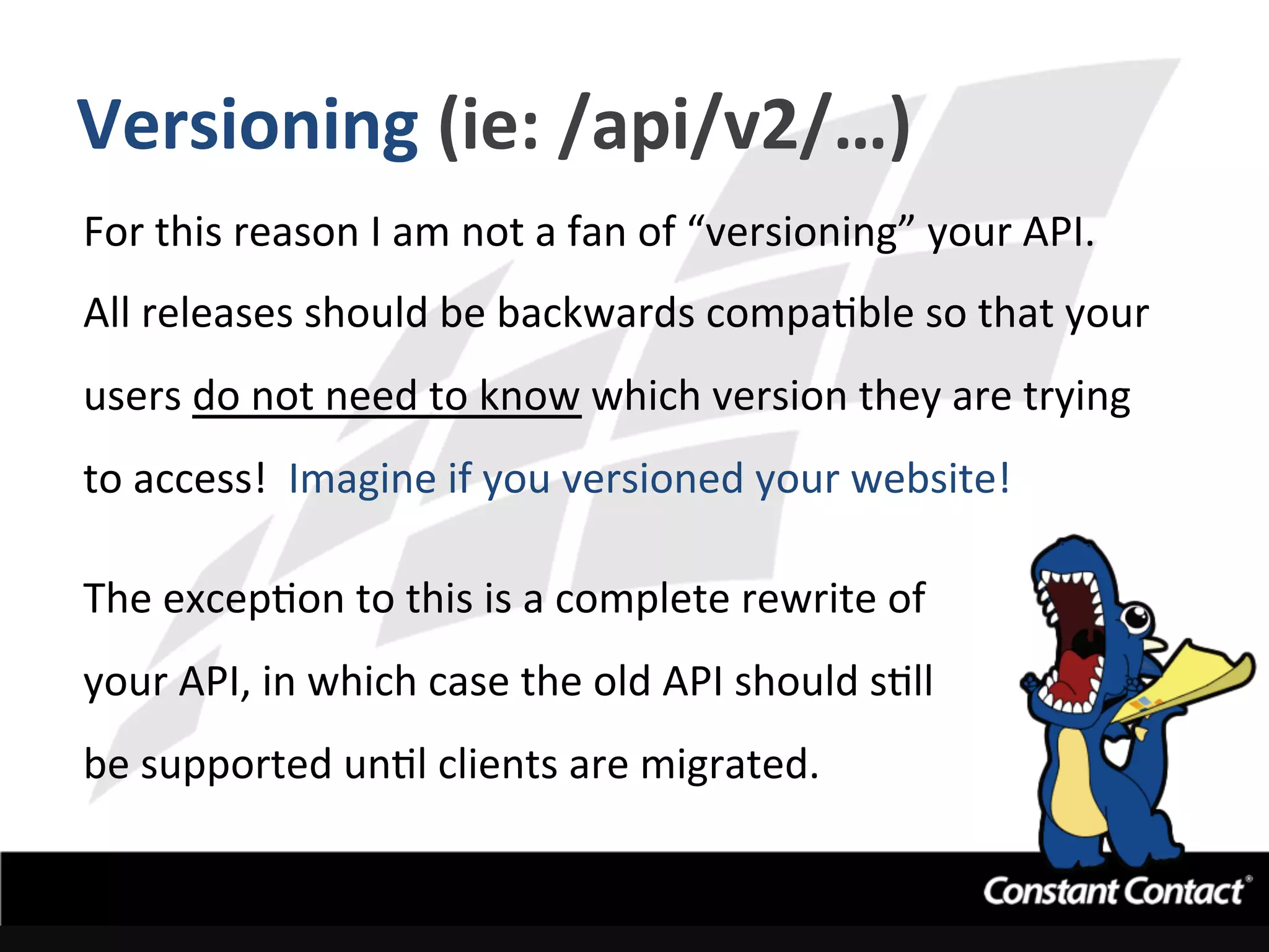 Versioning	
  (ie:	
  /api/v2/…)	
  
For	
  this	
  reason	
  I	
  am	
  not	
  a	
  fan	
  of	
  “versioning”	
  your	
  API.	
  	
  
All	
  releases	
  should	
  be	
  backwards	
  compaIble	
  so	
  that	
  your	
  
users	
  do	
  not	
  need	
  to	
  know	
  which	
  version	
  they	
  are	
  trying	
  
to	
  access!	
  	
  Imagine	
  if	
  you	
  versioned	
  your	
  website!	
  
	
  
The	
  excepIon	
  to	
  this	
  is	
  a	
  complete	
  rewrite	
  of	
  	
  
your	
  API,	
  in	
  which	
  case	
  the	
  old	
  API	
  should	
  sIll	
  	
  
be	
  supported	
  unIl	
  clients	
  are	
  migrated.	
  
 