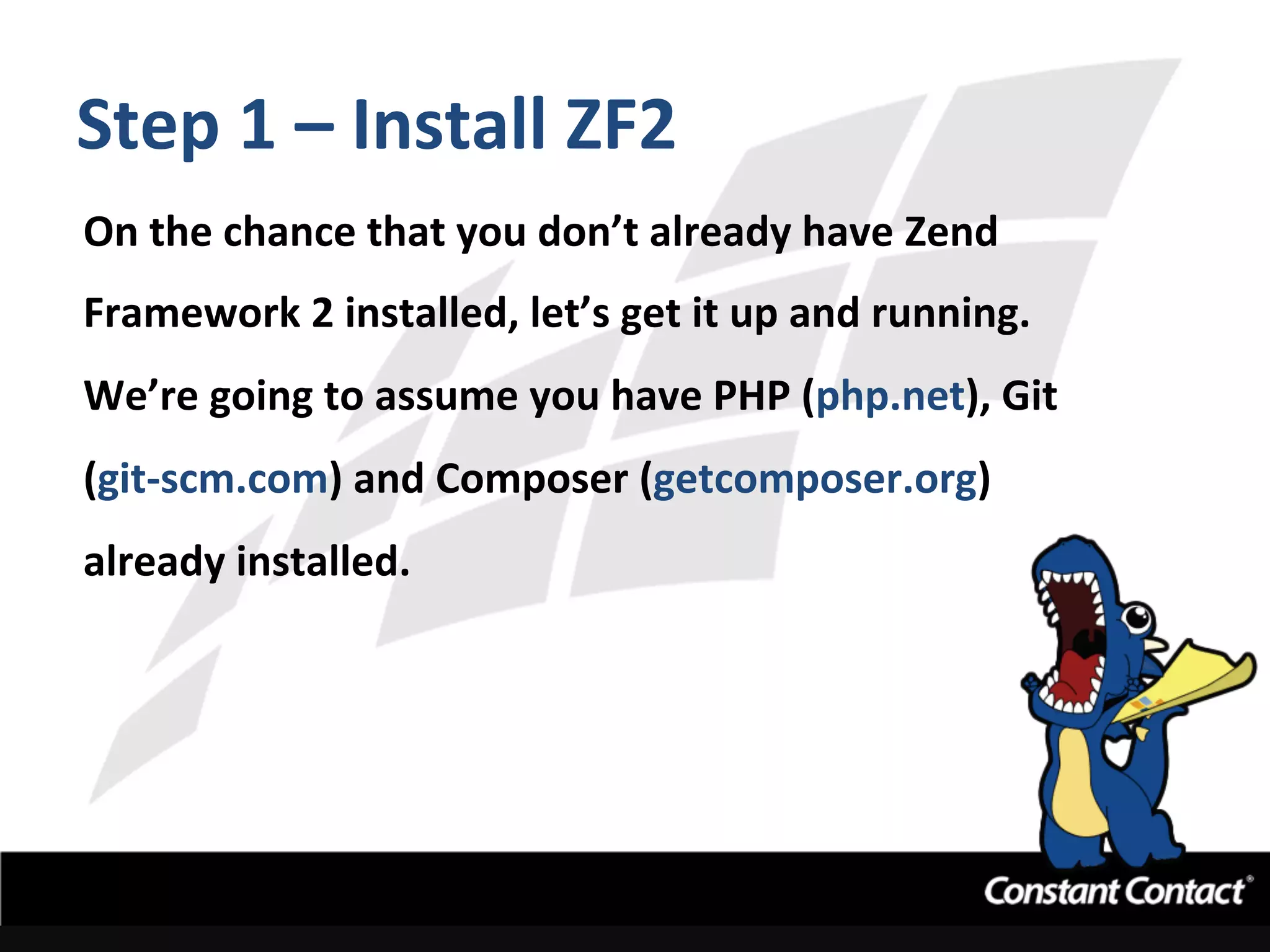 Step	
  1	
  –	
  Install	
  ZF2	
  
On	
  the	
  chance	
  that	
  you	
  don’t	
  already	
  have	
  Zend	
  
Framework	
  2	
  installed,	
  let’s	
  get	
  it	
  up	
  and	
  running.	
  	
  
We’re	
  going	
  to	
  assume	
  you	
  have	
  PHP	
  (php.net),	
  Git	
  
(git-­‐scm.com)	
  and	
  Composer	
  (getcomposer.org)	
  
already	
  installed.	
  
 