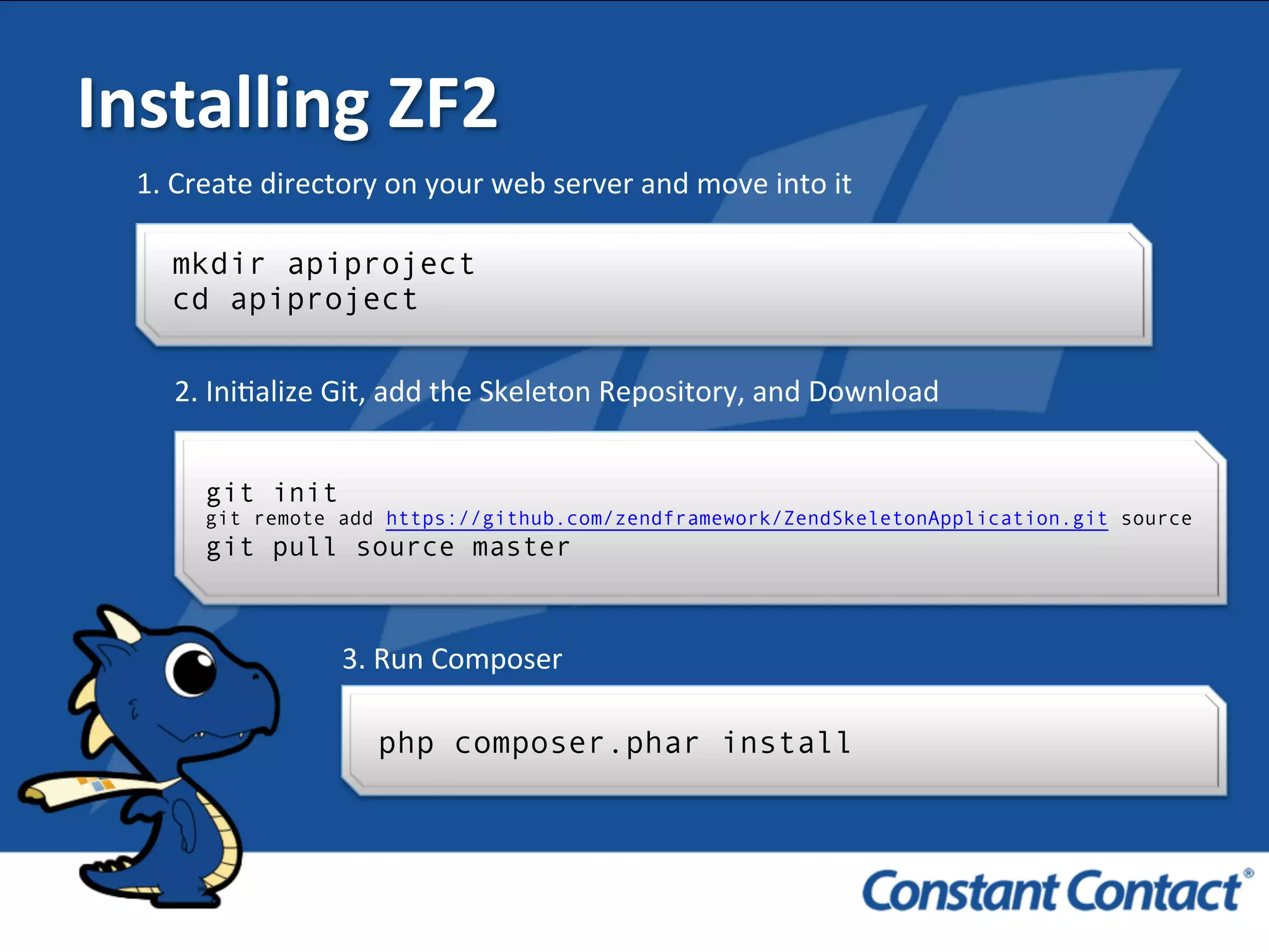 Installing	
  ZF2	
  
mkdir apiproject
cd apiproject
1.	
  Create	
  directory	
  on	
  your	
  web	
  server	
  and	
  move	
  into	
  it	
  
git init
git remote add https://github.com/zendframework/ZendSkeletonApplication.git source
git pull source master
2.	
  IniIalize	
  Git,	
  add	
  the	
  Skeleton	
  Repository,	
  and	
  Download	
  
3.	
  Run	
  Composer	
  
php composer.phar install
 
