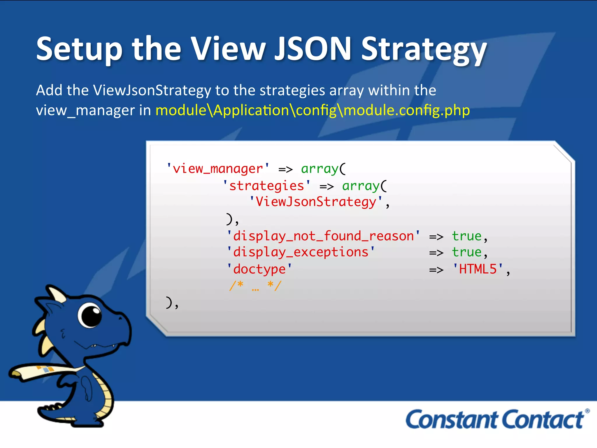 Setup	
  the	
  View	
  JSON	
  Strategy	
  
'view_manager' => array(
'strategies' => array(
'ViewJsonStrategy',
),
'display_not_found_reason' => true,
'display_exceptions' => true,
'doctype' => 'HTML5',
/* … */
),!
Add	
  the	
  ViewJsonStrategy	
  to	
  the	
  strategies	
  array	
  within	
  the	
  
view_manager	
  in	
  moduleApplicaIonconﬁgmodule.conﬁg.php	
  
 