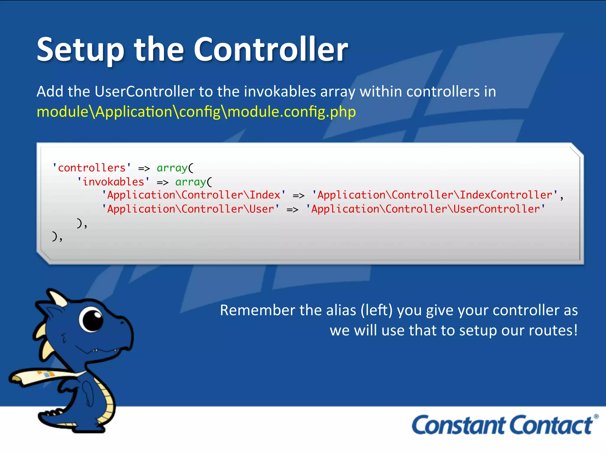 Setup	
  the	
  Controller	
  
Add	
  the	
  UserController	
  to	
  the	
  invokables	
  array	
  within	
  controllers	
  in	
  
moduleApplicaIonconﬁgmodule.conﬁg.php	
  
'controllers' => array(
'invokables' => array(
'ApplicationControllerIndex' => 'ApplicationControllerIndexController',
'ApplicationControllerUser' => 'ApplicationControllerUserController'
),
),!
Remember	
  the	
  alias	
  (leR)	
  you	
  give	
  your	
  controller	
  as	
  
we	
  will	
  use	
  that	
  to	
  setup	
  our	
  routes!	
  
 