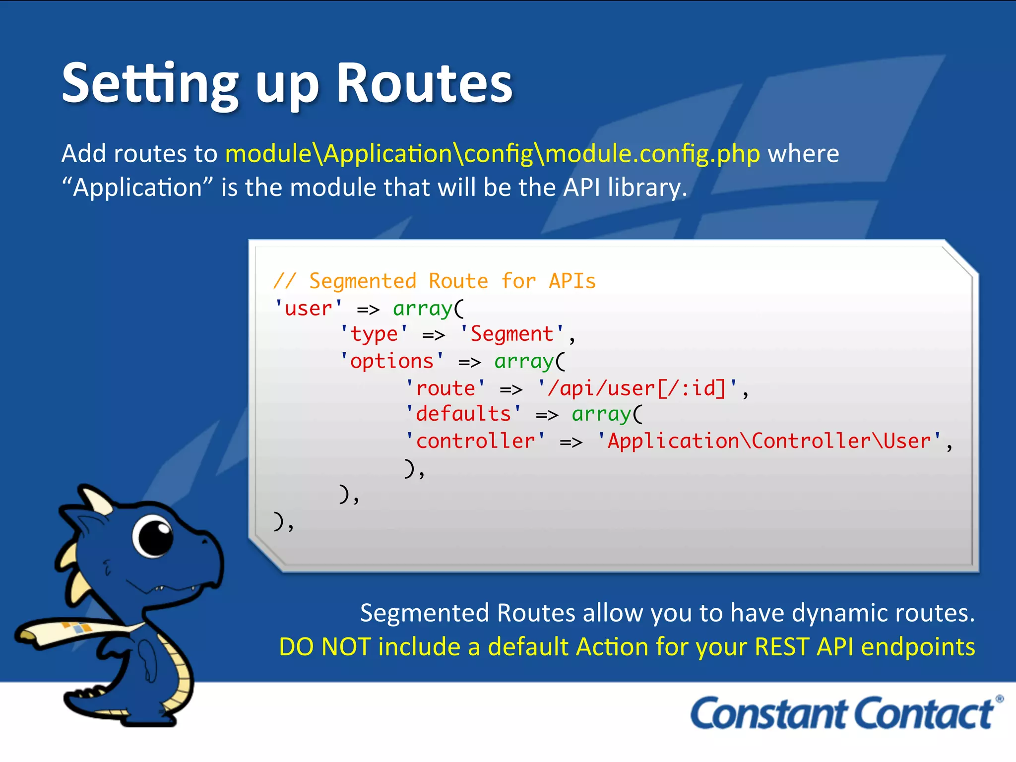 Sefng	
  up	
  Routes	
  
// Segmented Route for APIs
'user' => array(
'type' => 'Segment',
'options' => array(
'route' => '/api/user[/:id]',
'defaults' => array(
'controller' => 'ApplicationControllerUser',
),
),
),!
Add	
  routes	
  to	
  moduleApplicaIonconﬁgmodule.conﬁg.php	
  where	
  
“ApplicaIon”	
  is	
  the	
  module	
  that	
  will	
  be	
  the	
  API	
  library.	
  
Segmented	
  Routes	
  allow	
  you	
  to	
  have	
  dynamic	
  routes.	
  	
  
	
  DO	
  NOT	
  include	
  a	
  default	
  AcIon	
  for	
  your	
  REST	
  API	
  endpoints	
  
 