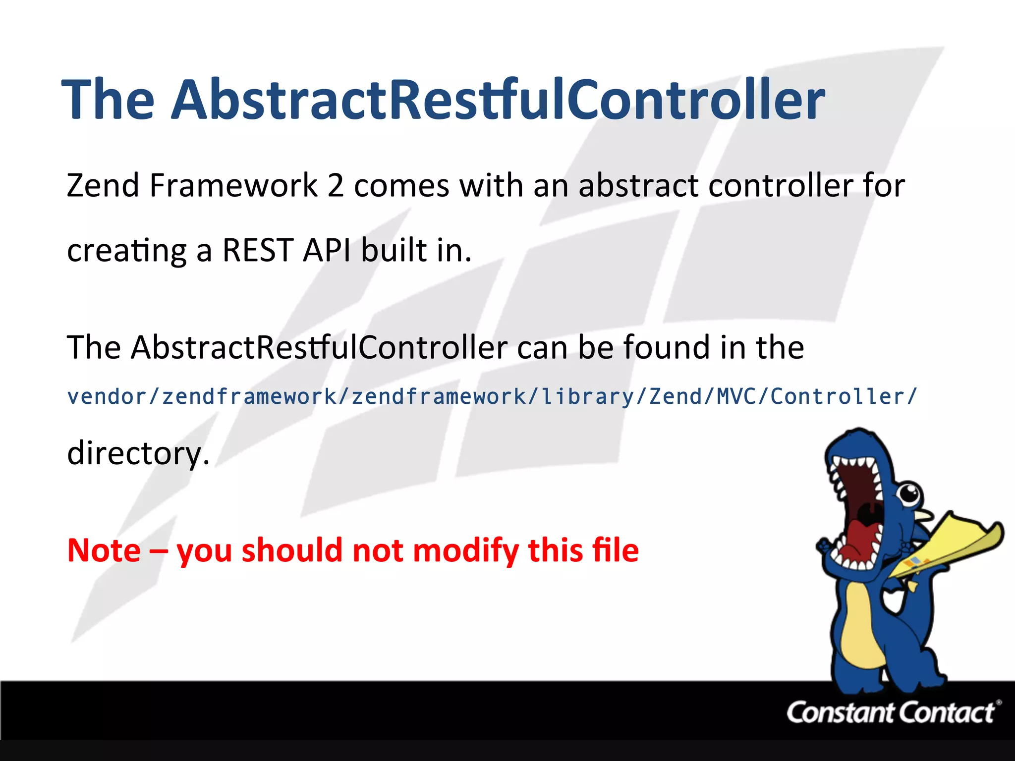 The	
  AbstractResgulController	
  
Zend	
  Framework	
  2	
  comes	
  with	
  an	
  abstract	
  controller	
  for	
  
creaIng	
  a	
  REST	
  API	
  built	
  in.	
  	
  	
  
	
  
The	
  AbstractRestulController	
  can	
  be	
  found	
  in	
  the	
  	
  
vendor/zendframework/zendframework/library/Zend/MVC/Controller/
directory.	
  
	
  
Note	
  –	
  you	
  should	
  not	
  modify	
  this	
  ﬁle	
  
 