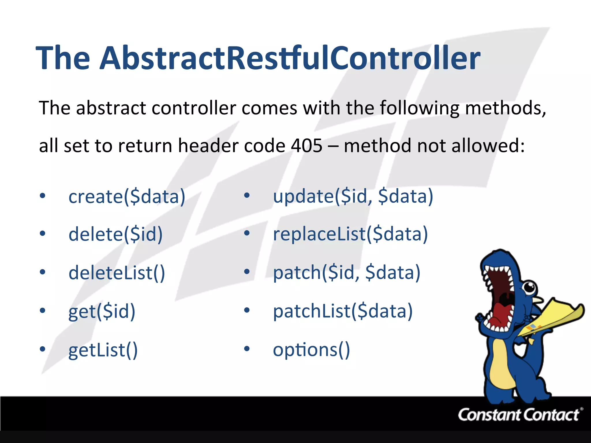 The	
  AbstractResgulController	
  
The	
  abstract	
  controller	
  comes	
  with	
  the	
  following	
  methods,	
  
all	
  set	
  to	
  return	
  header	
  code	
  405	
  –	
  method	
  not	
  allowed:	
  
	
  
•  create($data)	
  
•  delete($id)	
  
•  deleteList()	
  
•  get($id)	
  
•  getList()	
  
•  update($id,	
  $data)	
  
•  replaceList($data)	
  
•  patch($id,	
  $data)	
  
•  patchList($data)	
  
•  opIons()	
  
	
  
 