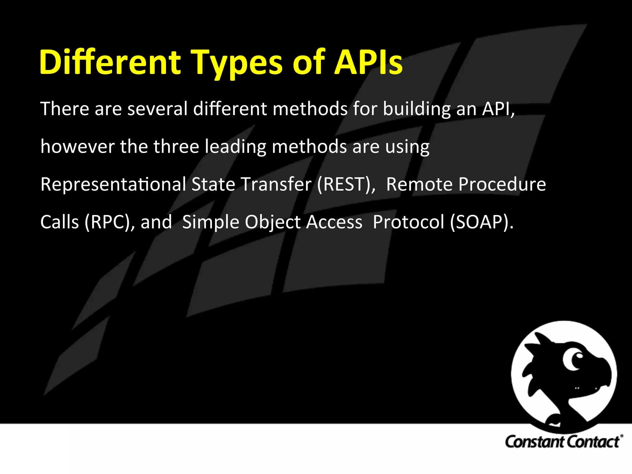 Diﬀerent	
  Types	
  of	
  APIs	
  
There	
  are	
  several	
  diﬀerent	
  methods	
  for	
  building	
  an	
  API,	
  
however	
  the	
  three	
  leading	
  methods	
  are	
  using	
  
RepresentaIonal	
  State	
  Transfer	
  (REST),	
  	
  Remote	
  Procedure	
  
Calls	
  (RPC),	
  and	
  	
  Simple	
  Object	
  Access	
  	
  Protocol	
  (SOAP).	
  
 