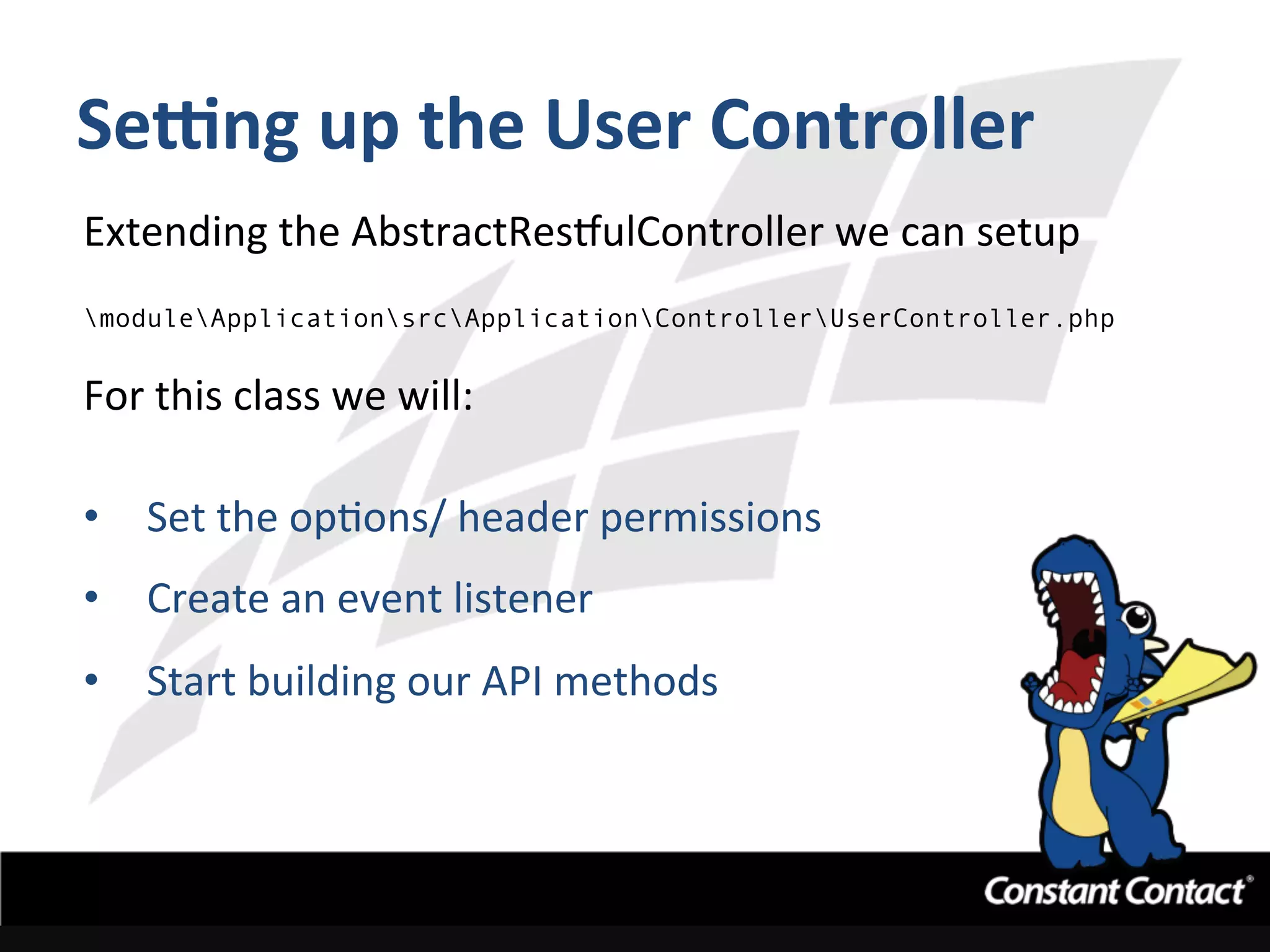 Sefng	
  up	
  the	
  User	
  Controller	
  
Extending	
  the	
  AbstractRestulController	
  we	
  can	
  setup	
  
moduleApplicationsrcApplicationControllerUserController.php	
  	
  
For	
  this	
  class	
  we	
  will:	
  
	
  
•  Set	
  the	
  opIons/	
  header	
  permissions	
  
•  Create	
  an	
  event	
  listener	
  
•  Start	
  building	
  our	
  API	
  methods	
  
 