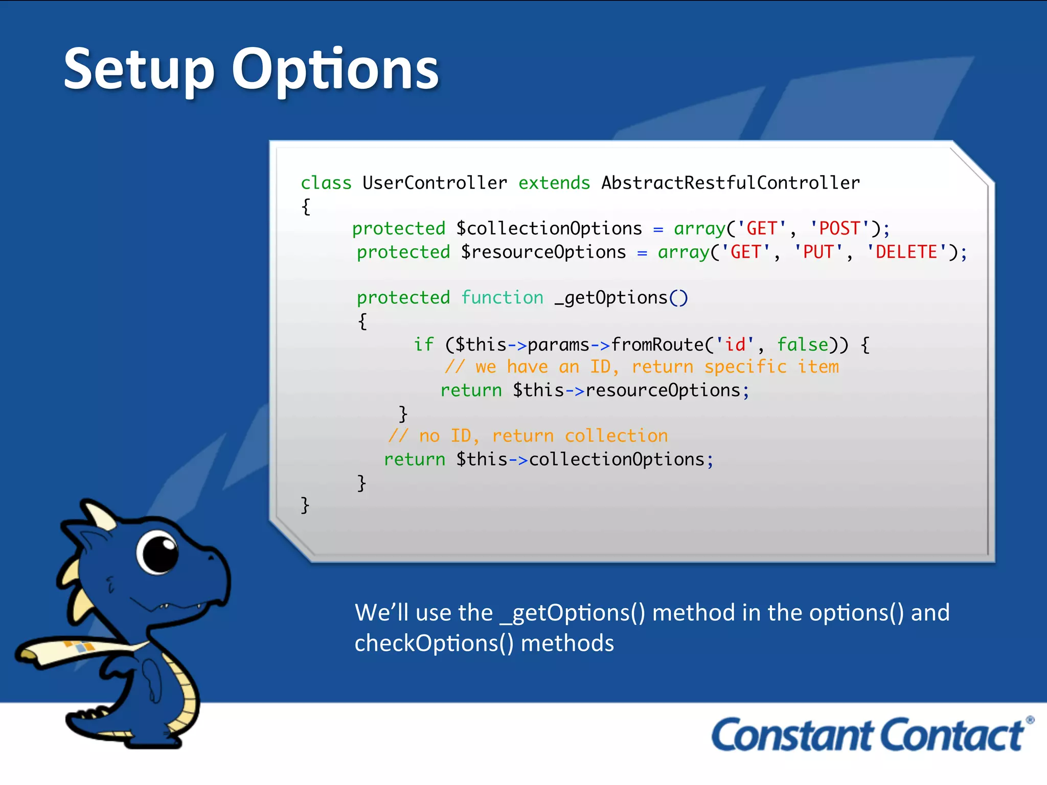 Setup	
  OpXons	
  
class UserController extends AbstractRestfulController
{
protected $collectionOptions = array('GET', 'POST');
protected $resourceOptions = array('GET', 'PUT', 'DELETE');
protected function _getOptions()
{
if ($this->params->fromRoute('id', false)) {
// we have an ID, return specific item
return $this->resourceOptions;
}
// no ID, return collection
return $this->collectionOptions;
}
}
!
We’ll	
  use	
  the	
  _getOpIons()	
  method	
  in	
  the	
  opIons()	
  and	
  
checkOpIons()	
  methods	
  
 