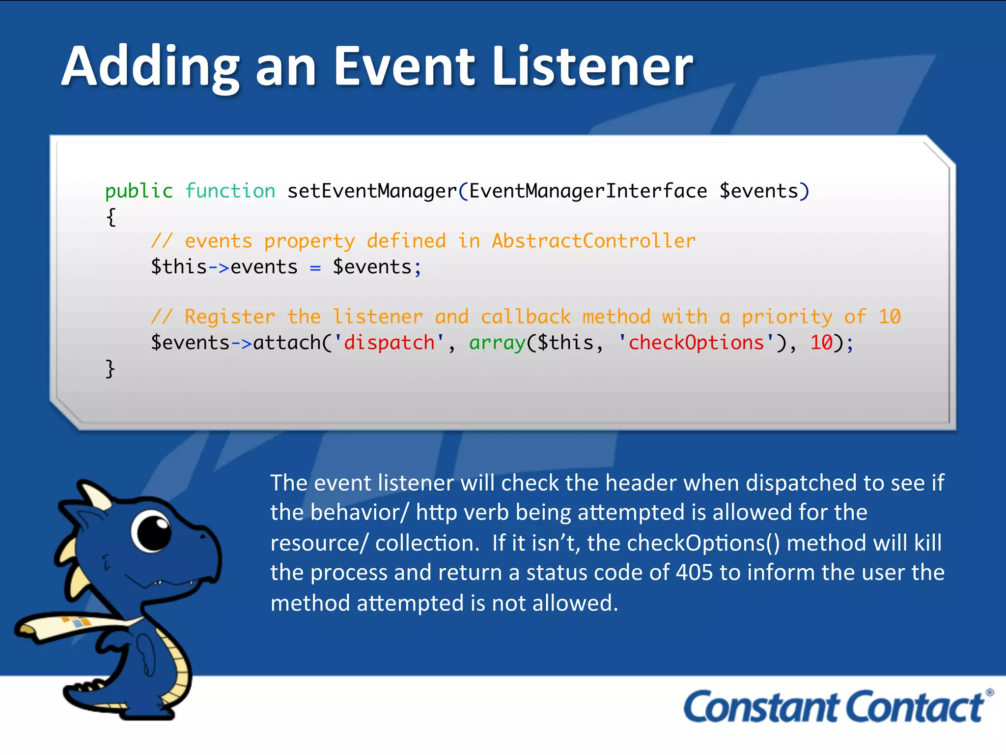 Adding	
  an	
  Event	
  Listener	
  
public function setEventManager(EventManagerInterface $events)
{
// events property defined in AbstractController
$this->events = $events;
// Register the listener and callback method with a priority of 10
$events->attach('dispatch', array($this, 'checkOptions'), 10);
}!
The	
  event	
  listener	
  will	
  check	
  the	
  header	
  when	
  dispatched	
  to	
  see	
  if	
  
the	
  behavior/	
  h`p	
  verb	
  being	
  a`empted	
  is	
  allowed	
  for	
  the	
  
resource/	
  collecIon.	
  	
  If	
  it	
  isn’t,	
  the	
  checkOpIons()	
  method	
  will	
  kill	
  
the	
  process	
  and	
  return	
  a	
  status	
  code	
  of	
  405	
  to	
  inform	
  the	
  user	
  the	
  
method	
  a`empted	
  is	
  not	
  allowed.	
  
 