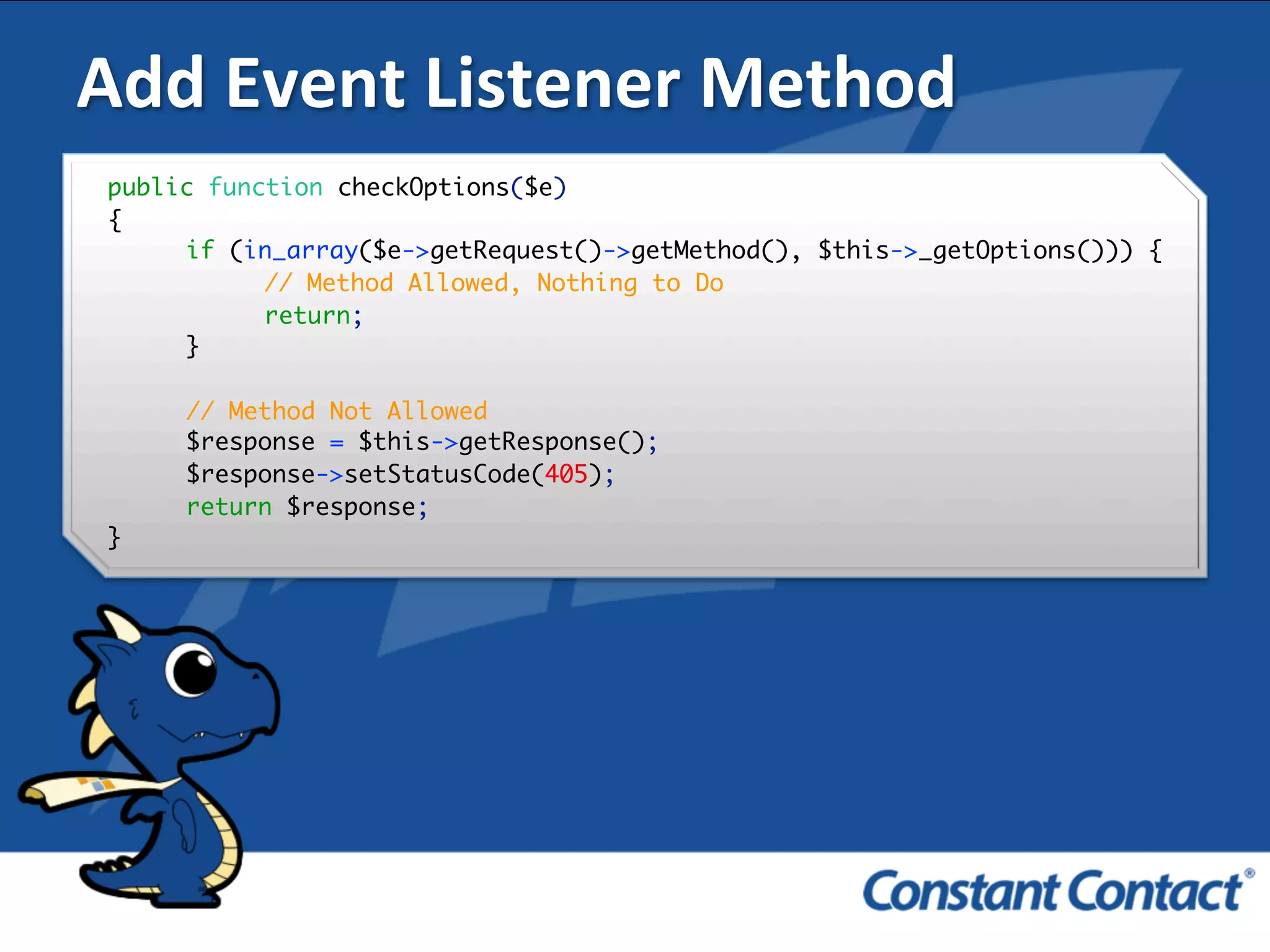 Add	
  Event	
  Listener	
  Method	
  
public function checkOptions($e)
{
if (in_array($e->getRequest()->getMethod(), $this->_getOptions())) {
// Method Allowed, Nothing to Do
return;
}
// Method Not Allowed
$response = $this->getResponse();
$response->setStatusCode(405);
return $response;
}!
 