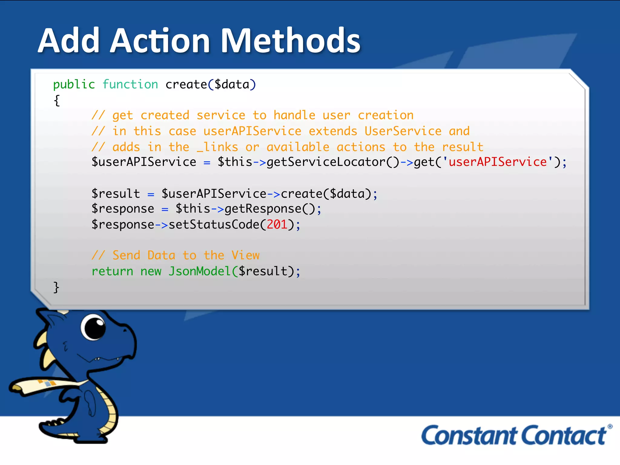 Add	
  AcXon	
  Methods	
  
public function create($data)
{
// get created service to handle user creation
// in this case userAPIService extends UserService and
// adds in the _links or available actions to the result
$userAPIService = $this->getServiceLocator()->get('userAPIService');
$result = $userAPIService->create($data);
$response = $this->getResponse();
$response->setStatusCode(201);
// Send Data to the View
return new JsonModel($result);
}!
 