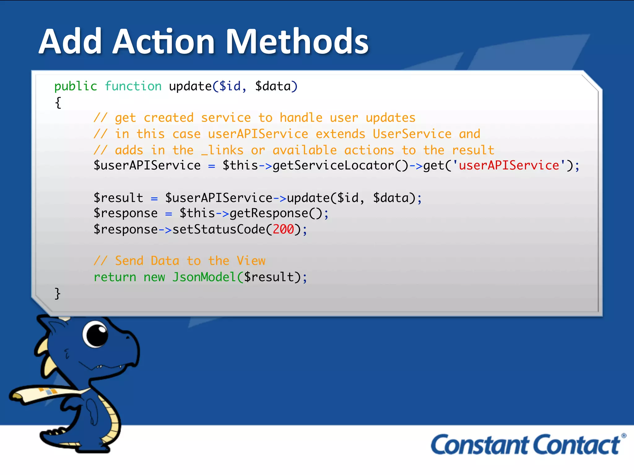 Add	
  AcXon	
  Methods	
  
public function update($id, $data)
{
// get created service to handle user updates
// in this case userAPIService extends UserService and
// adds in the _links or available actions to the result
$userAPIService = $this->getServiceLocator()->get('userAPIService');
$result = $userAPIService->update($id, $data);
$response = $this->getResponse();
$response->setStatusCode(200);
// Send Data to the View
return new JsonModel($result);
}!
 