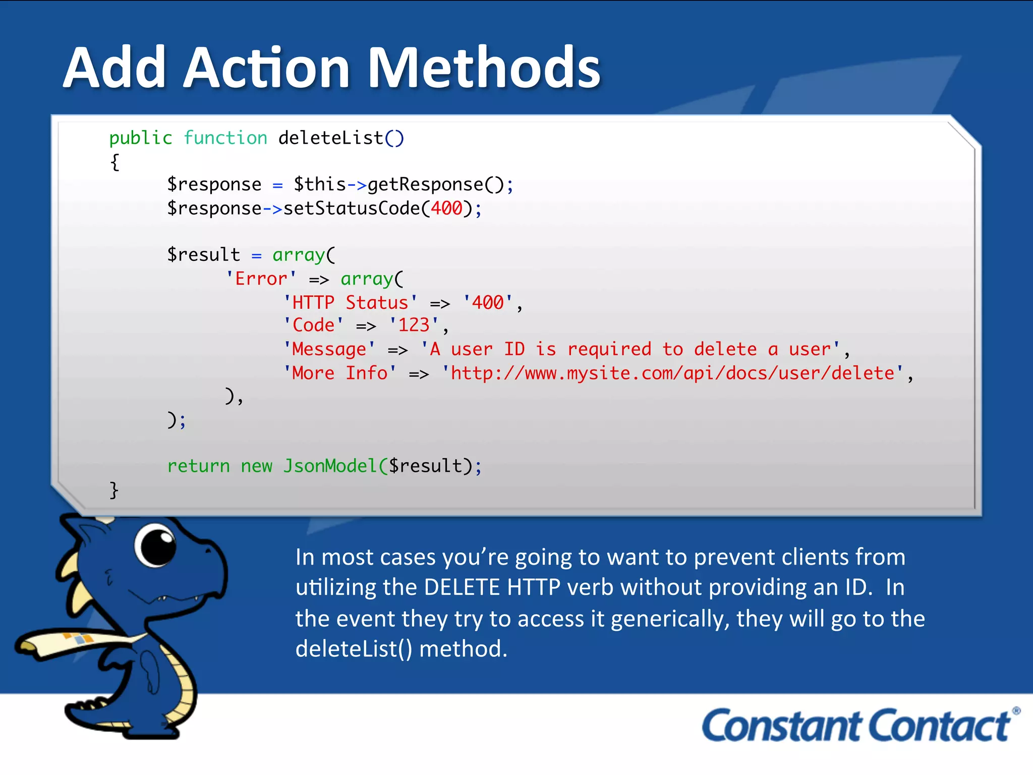 Add	
  AcXon	
  Methods	
  
public function deleteList()
{
$response = $this->getResponse();
$response->setStatusCode(400);
$result = array(
'Error' => array(
'HTTP Status' => '400',
'Code' => '123',
'Message' => 'A user ID is required to delete a user',
'More Info' => 'http://www.mysite.com/api/docs/user/delete',
),
);
return new JsonModel($result);
}!
In	
  most	
  cases	
  you’re	
  going	
  to	
  want	
  to	
  prevent	
  clients	
  from	
  
uIlizing	
  the	
  DELETE	
  HTTP	
  verb	
  without	
  providing	
  an	
  ID.	
  	
  In	
  	
  
the	
  event	
  they	
  try	
  to	
  access	
  it	
  generically,	
  they	
  will	
  go	
  to	
  the	
  
deleteList()	
  method.	
  
 