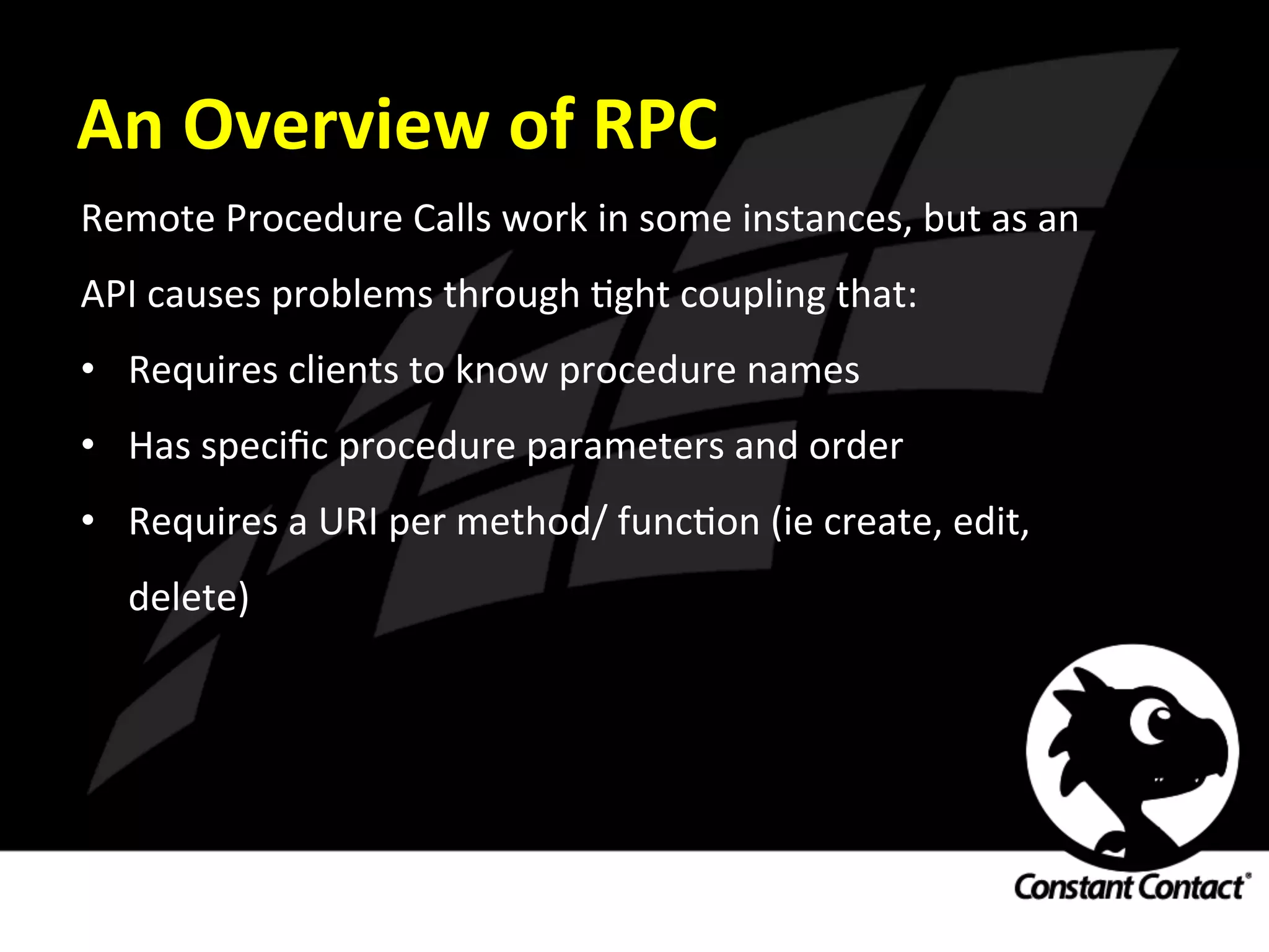 An	
  Overview	
  of	
  RPC	
  
Remote	
  Procedure	
  Calls	
  work	
  in	
  some	
  instances,	
  but	
  as	
  an	
  
API	
  causes	
  problems	
  through	
  Ight	
  coupling	
  that:	
  
•  Requires	
  clients	
  to	
  know	
  procedure	
  names	
  
•  Has	
  speciﬁc	
  procedure	
  parameters	
  and	
  order	
  
•  Requires	
  a	
  URI	
  per	
  method/	
  funcIon	
  (ie	
  create,	
  edit,	
  
delete)	
  
 