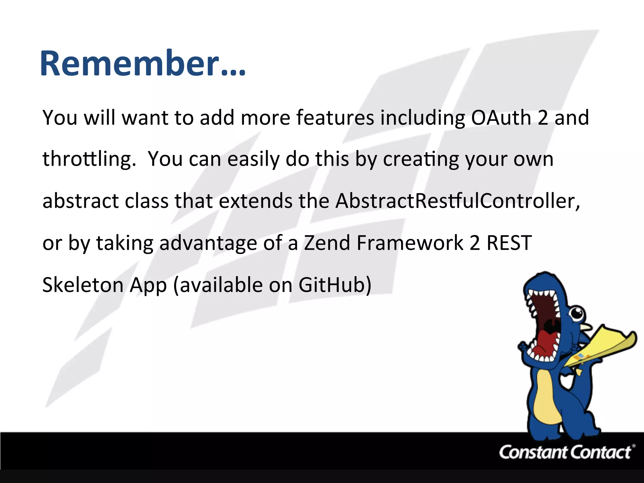 Remember…	
  
You	
  will	
  want	
  to	
  add	
  more	
  features	
  including	
  OAuth	
  2	
  and	
  
thro`ling.	
  	
  You	
  can	
  easily	
  do	
  this	
  by	
  creaIng	
  your	
  own	
  
abstract	
  class	
  that	
  extends	
  the	
  AbstractRestulController,	
  
or	
  by	
  taking	
  advantage	
  of	
  a	
  Zend	
  Framework	
  2	
  REST	
  
Skeleton	
  App	
  (available	
  on	
  GitHub)	
  
 