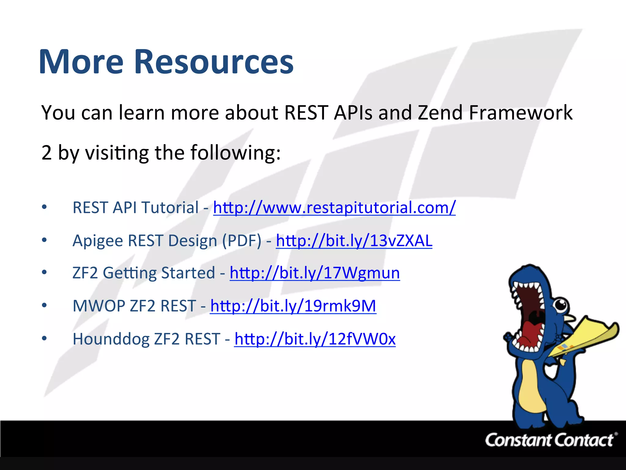More	
  Resources	
  
You	
  can	
  learn	
  more	
  about	
  REST	
  APIs	
  and	
  Zend	
  Framework	
  
2	
  by	
  visiIng	
  the	
  following:	
  
	
  
•  REST	
  API	
  Tutorial	
  -­‐	
  h`p://www.restapitutorial.com/	
  
•  Apigee	
  REST	
  Design	
  (PDF)	
  -­‐	
  h`p://bit.ly/13vZXAL	
  	
  
•  ZF2	
  GeLng	
  Started	
  -­‐	
  h`p://bit.ly/17Wgmun	
  	
  
•  MWOP	
  ZF2	
  REST	
  -­‐	
  h`p://bit.ly/19rmk9M	
  	
  
•  Hounddog	
  ZF2	
  REST	
  -­‐	
  h`p://bit.ly/12fVW0x	
  
 