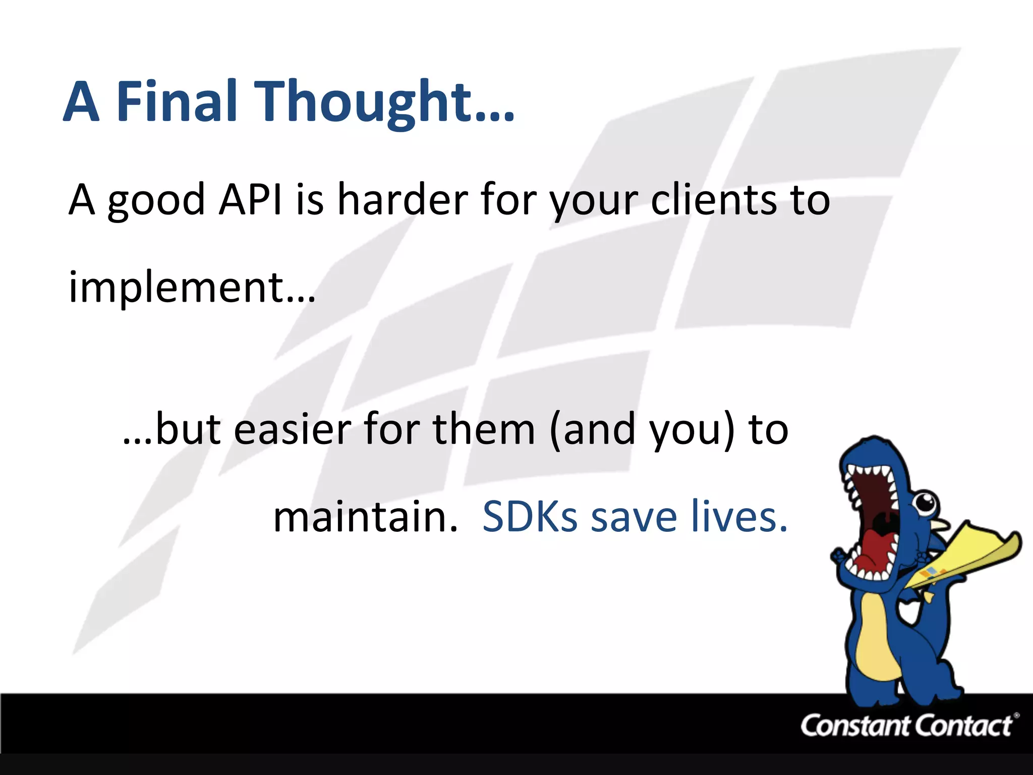 A	
  Final	
  Thought…	
  
A	
  good	
  API	
  is	
  harder	
  for	
  your	
  clients	
  to	
  
implement…	
  
…but	
  easier	
  for	
  them	
  (and	
  you)	
  to	
  
maintain.	
  	
  SDKs	
  save	
  lives.	
  
	
  
 