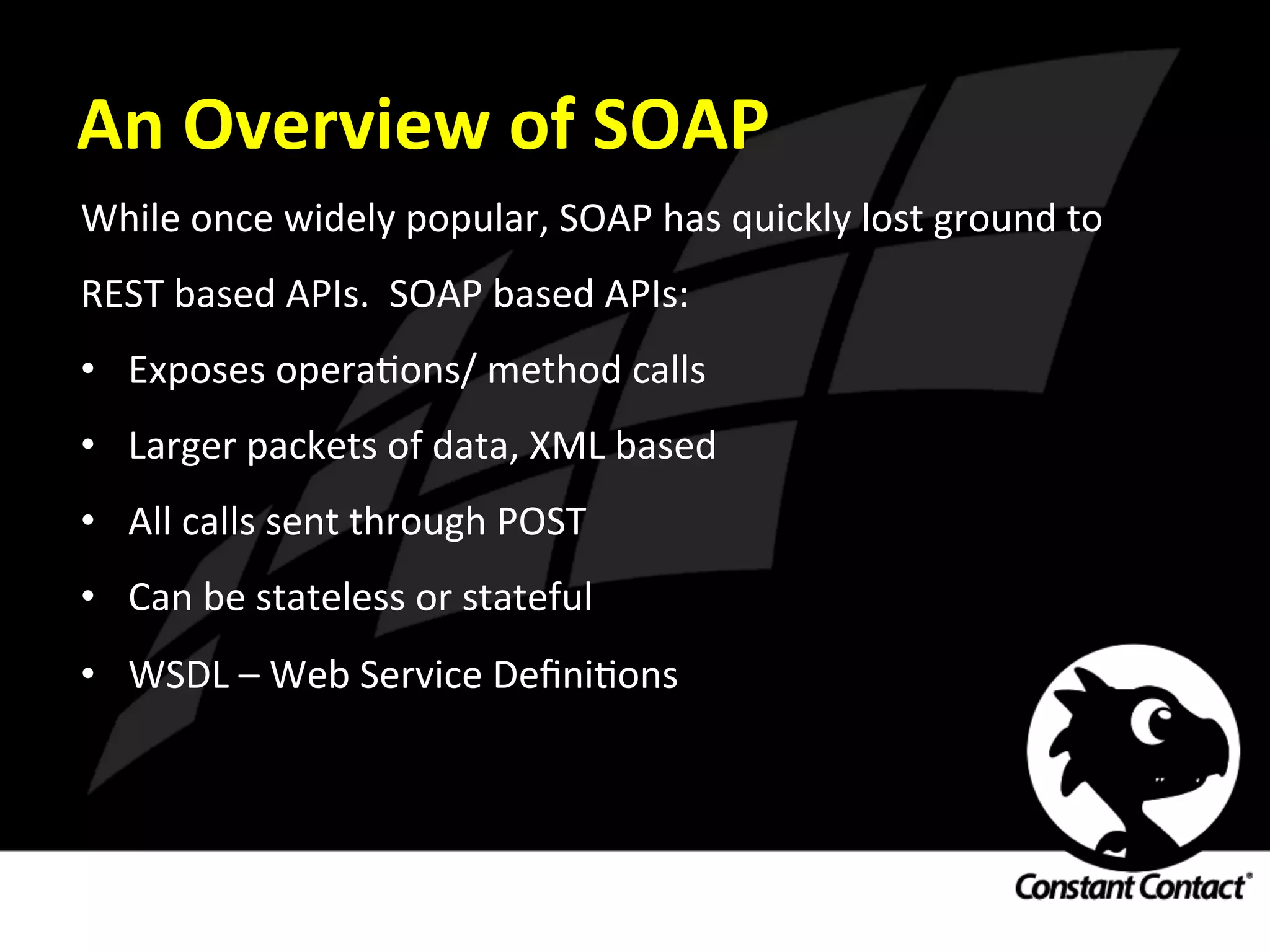 An	
  Overview	
  of	
  SOAP	
  
While	
  once	
  widely	
  popular,	
  SOAP	
  has	
  quickly	
  lost	
  ground	
  to	
  
REST	
  based	
  APIs.	
  	
  SOAP	
  based	
  APIs:	
  
•  Exposes	
  operaIons/	
  method	
  calls	
  
•  Larger	
  packets	
  of	
  data,	
  XML	
  based	
  
•  All	
  calls	
  sent	
  through	
  POST	
  
•  Can	
  be	
  stateless	
  or	
  stateful	
  
•  WSDL	
  –	
  Web	
  Service	
  DeﬁniIons	
  
 