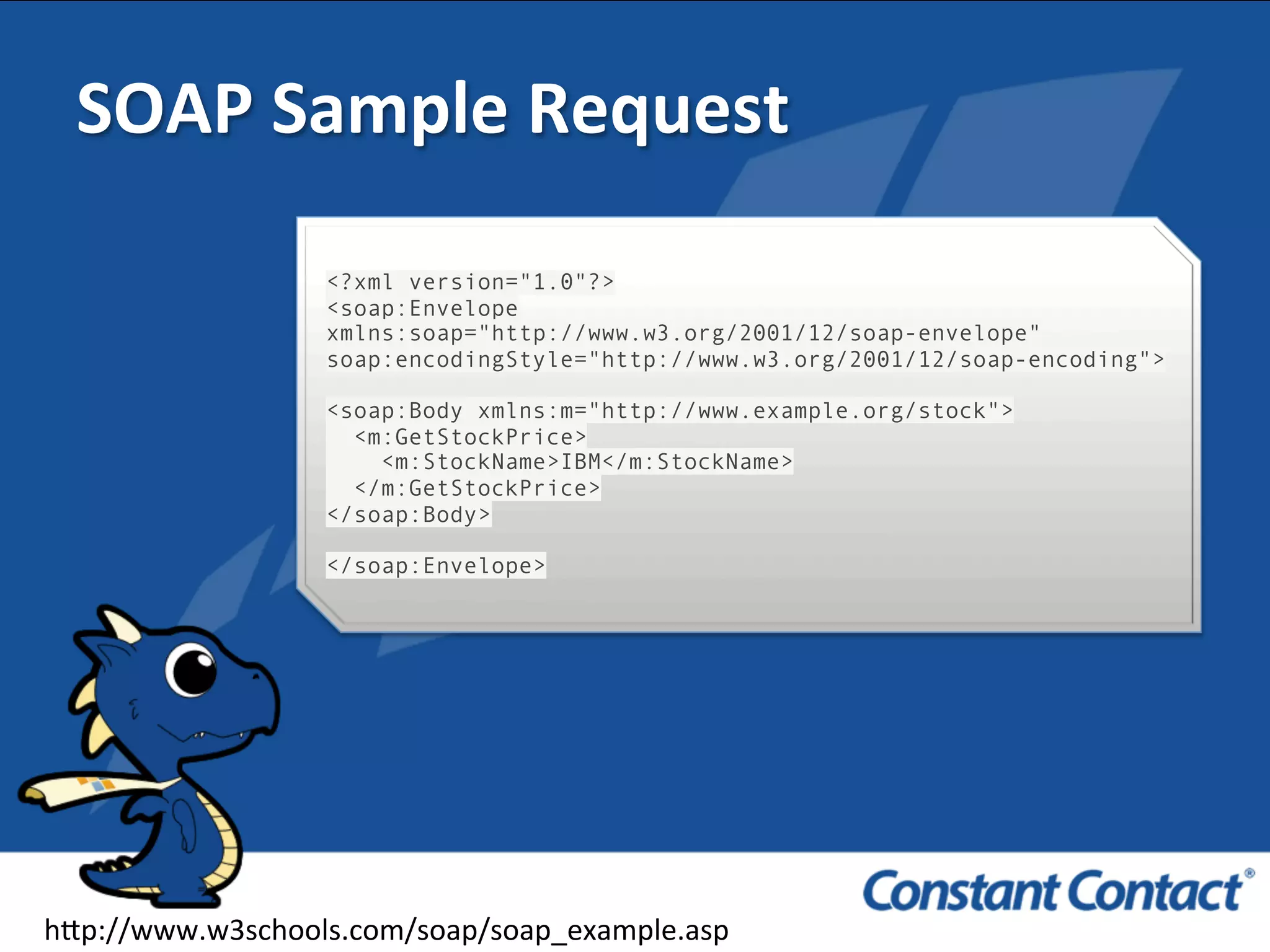 SOAP	
  Sample	
  Request	
  
<?xml version="1.0"?>
<soap:Envelope
xmlns:soap="http://www.w3.org/2001/12/soap-envelope"
soap:encodingStyle="http://www.w3.org/2001/12/soap-encoding">
<soap:Body xmlns:m="http://www.example.org/stock">
<m:GetStockPrice>
<m:StockName>IBM</m:StockName>
</m:GetStockPrice>
</soap:Body>
</soap:Envelope>
h`p://www.w3schools.com/soap/soap_example.asp	
  
 
