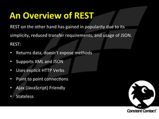 An	
  Overview	
  of	
  REST	
  
REST	
  on	
  the	
  other	
  hand	
  has	
  gained	
  in	
  popularity	
  due	
  to	
  its	
  
simplicity,	
  reduced	
  transfer	
  requirements,	
  and	
  usage	
  of	
  JSON.	
  	
  
REST:	
  
•  Returns	
  data,	
  doesn’t	
  expose	
  methods	
  
•  Supports	
  XML	
  and	
  JSON	
  
•  Uses	
  explicit	
  HTTP	
  Verbs	
  
•  Point	
  to	
  point	
  connecIons	
  
•  Ajax	
  (JavaScript)	
  Friendly	
  
•  Stateless	
  
 