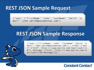 REST	
  JSON	
  Sample	
  Request	
  
{"user":{"firstName":"John","lastName":"Smith","e
mail":"john.smith@pocahontas.com"}!
REST	
  JSON	
  Sample	
  Response	
  
{"user":{"firstName":"John","lastName":"Smith","e
mail":"john.smith@pocahontas.com"},"_links":{"edi
t":["href","http://www.mysite.com/api/user/1
0"],"message":["href","http://www.mysite.com/a
pi/user/10/message"]}}!
 