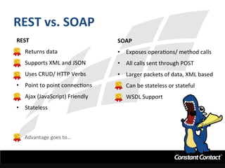 REST	
  vs.	
  SOAP	
  
REST	
  
•  Returns	
  data	
  
•  Supports	
  XML	
  and	
  JSON	
  
•  Uses	
  CRUD/	
  HTTP	
  Verbs	
  
•  Point	
  to	
  point	
  connecIons	
  
•  Ajax	
  (JavaScript)	
  Friendly	
  
•  Stateless	
  
SOAP	
  
•  Exposes	
  operaIons/	
  method	
  calls	
  
•  All	
  calls	
  sent	
  through	
  POST	
  
•  Larger	
  packets	
  of	
  data,	
  XML	
  based	
  
•  Can	
  be	
  stateless	
  or	
  stateful	
  
•  WSDL	
  Support	
  
	
  
	
  
Advantage	
  goes	
  to…	
  
 