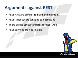 Arguments	
  against	
  REST	
  
•  REST	
  APIs	
  are	
  diﬃcult	
  to	
  build	
  and	
  maintain	
  
•  REST	
  is	
  not	
  secure	
  (anyone	
  can	
  access	
  it)	
  
•  There	
  are	
  no	
  strict	
  standards	
  for	
  REST	
  APIs	
  
•  REST	
  services	
  are	
  not	
  reliable	
  
 