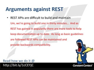Arguments	
  against	
  REST	
  
•  REST	
  APIs	
  are	
  diﬃcult	
  to	
  build	
  and	
  maintain	
  
Um,	
  we’re	
  going	
  to	
  build	
  one	
  in	
  thirty	
  minutes…	
  	
  And	
  as	
  
REST	
  has	
  gained	
  in	
  popularity	
  there	
  are	
  more	
  tools	
  to	
  help	
  
keep	
  documentaIon	
  up	
  to	
  date.	
  	
  As	
  long	
  as	
  basic	
  guidelines	
  
are	
  followed	
  REST	
  APIs	
  can	
  be	
  maintained	
  and	
  	
  
provide	
  backwards	
  compaIbility.	
  
Read	
  how	
  we	
  do	
  it	
  @	
  
h`p://bit.ly/1cCEYjC	
  
 