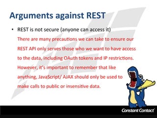 Arguments	
  against	
  REST	
  
•  REST	
  is	
  not	
  secure	
  (anyone	
  can	
  access	
  it)	
  
There	
  are	
  many	
  precauIons	
  we	
  can	
  take	
  to	
  ensure	
  our	
  
REST	
  API	
  only	
  serves	
  those	
  who	
  we	
  want	
  to	
  have	
  access	
  
to	
  the	
  data,	
  including	
  OAuth	
  tokens	
  and	
  IP	
  restricIons.	
  	
  
However,	
  it’s	
  important	
  to	
  remember	
  that	
  like	
  	
  
anything,	
  JavaScript/	
  AJAX	
  should	
  only	
  be	
  used	
  to	
  	
  
make	
  calls	
  to	
  public	
  or	
  insensiIve	
  data.	
  
 