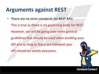 Arguments	
  against	
  REST	
  
•  There	
  are	
  no	
  strict	
  standards	
  for	
  REST	
  APIs	
  
This	
  is	
  true	
  as	
  there	
  is	
  no	
  governing	
  body	
  for	
  REST.	
  	
  
However,	
  we	
  will	
  be	
  going	
  over	
  some	
  general	
  
guidelines	
  that	
  should	
  be	
  used	
  when	
  building	
  your	
  
API	
  and	
  as	
  long	
  as	
  these	
  are	
  followed	
  your	
  
API	
  should	
  be	
  totally	
  awesome.	
  
 