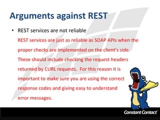 Arguments	
  against	
  REST	
  
•  REST	
  services	
  are	
  not	
  reliable	
  
REST	
  services	
  are	
  just	
  as	
  reliable	
  as	
  SOAP	
  APIs	
  when	
  the	
  
proper	
  checks	
  are	
  implemented	
  on	
  the	
  client’s	
  side.	
  	
  
These	
  should	
  include	
  checking	
  the	
  request	
  headers	
  
returned	
  by	
  CURL	
  requests.	
  	
  For	
  this	
  reason	
  it	
  is	
  
important	
  to	
  make	
  sure	
  you	
  are	
  using	
  the	
  correct	
  
response	
  codes	
  and	
  giving	
  easy	
  to	
  understand	
  	
  
error	
  messages.	
  
 