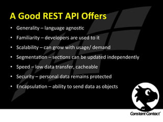 A	
  Good	
  REST	
  API	
  Oﬀers	
  
•  Generality	
  –	
  language	
  agnosIc	
  
•  Familiarity	
  –	
  developers	
  are	
  used	
  to	
  it	
  
•  Scalability	
  –	
  can	
  grow	
  with	
  usage/	
  demand	
  
•  SegmentaIon	
  –	
  secIons	
  can	
  be	
  updated	
  independently	
  
•  Speed	
  –	
  low	
  data	
  transfer,	
  cacheable	
  
•  Security	
  –	
  personal	
  data	
  remains	
  protected	
  
•  EncapsulaIon	
  –	
  ability	
  to	
  send	
  data	
  as	
  objects	
  
 