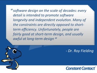 so#ware	
  design	
  on	
  the	
  scale	
  of	
  decades:	
  every	
  
detail	
  is	
  intended	
  to	
  promote	
  so#ware	
  
longevity	
  and	
  independent	
  evolu8on.	
  Many	
  of	
  
the	
  constraints	
  are	
  directly	
  opposed	
  to	
  short-­‐
term	
  eﬃciency.	
  Unfortunately,	
  people	
  are	
  
fairly	
  good	
  at	
  short-­‐term	
  design,	
  and	
  usually	
  
awful	
  at	
  long-­‐term	
  design	
  
“	
  
”	
  
-­‐	
  Dr.	
  Roy	
  Fielding	
  
 