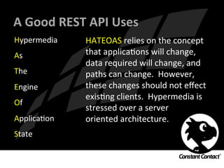 A	
  Good	
  REST	
  API	
  Uses	
  
Hypermedia	
  
As	
  
The	
  
Engine	
  
Of	
  
ApplicaIon	
  
State	
  
HATEOAS	
  relies	
  on	
  the	
  concept	
  
that	
  applicaIons	
  will	
  change,	
  
data	
  required	
  will	
  change,	
  and	
  
paths	
  can	
  change.	
  	
  However,	
  
these	
  changes	
  should	
  not	
  eﬀect	
  
exisIng	
  clients.	
  	
  Hypermedia	
  is	
  
stressed	
  over	
  a	
  server	
  
oriented	
  architecture.	
  
 