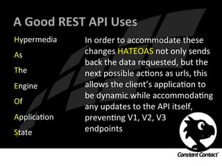 A	
  Good	
  REST	
  API	
  Uses	
  
Hypermedia	
  
As	
  
The	
  
Engine	
  
Of	
  
ApplicaIon	
  
State	
  
In	
  order	
  to	
  accommodate	
  these	
  
changes	
  HATEOAS	
  not	
  only	
  sends	
  
back	
  the	
  data	
  requested,	
  but	
  the	
  
next	
  possible	
  acIons	
  as	
  urls,	
  this	
  
allows	
  the	
  client’s	
  applicaIon	
  to	
  
be	
  dynamic	
  while	
  accommodaIng	
  
any	
  updates	
  to	
  the	
  API	
  itself,	
  
prevenIng	
  V1,	
  V2,	
  V3	
  	
  
endpoints	
  
 
